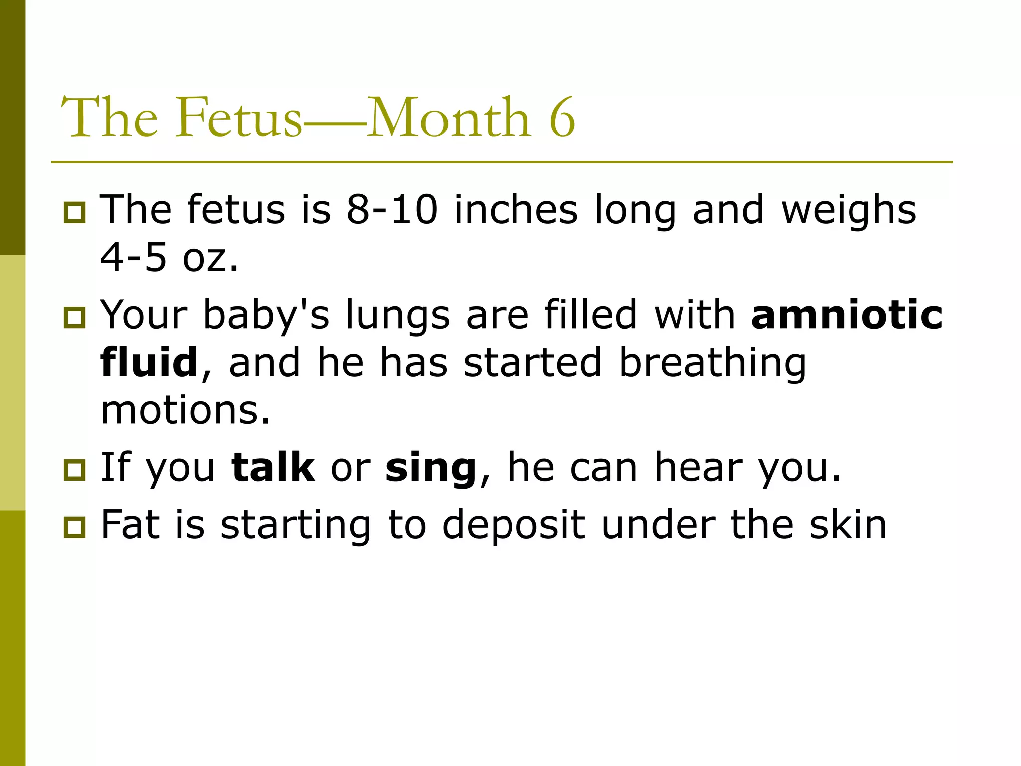 The Fetus—Month 6
 The fetus is 8-10 inches long and weighs
4-5 oz.
 Your baby's lungs are filled with amniotic
fluid, and he has started breathing
motions.
 If you talk or sing, he can hear you.
 Fat is starting to deposit under the skin
 