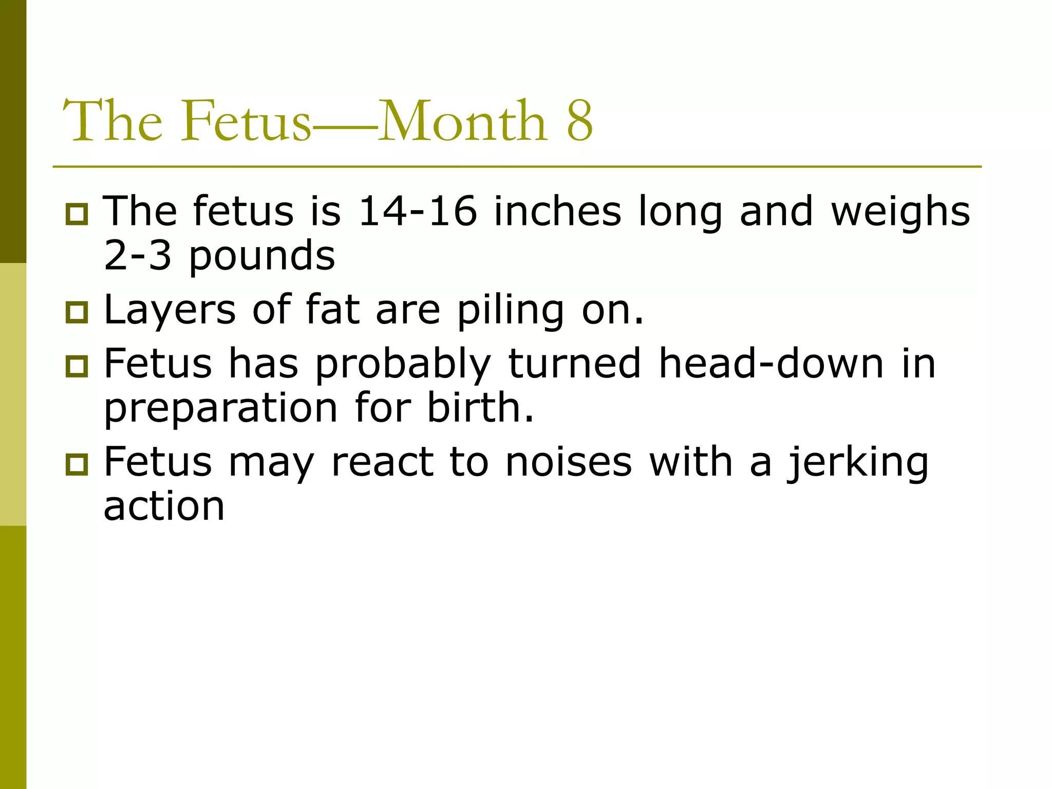 The Fetus—Month 8
 The fetus is 14-16 inches long and weighs
2-3 pounds
 Layers of fat are piling on.
 Fetus has probably turned head-down in
preparation for birth.
 Fetus may react to noises with a jerking
action
 