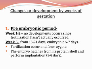 Changes or development by weeks of
gestation
1. Pre embryonic period-
Week 1-2 – no developments occurs since
fertilization hasn’t actually occurred.
Week 3- from 15-21 days, embryonic 5-7 days.
 Fertilization occur and form zygote.
 The embryo hatches from its protein shell and
perform implantation (5-6 days).
 