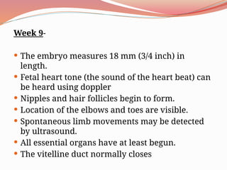 Week 9-
 The embryo measures 18 mm (3/4 inch) in
length.
 Fetal heart tone (the sound of the heart beat) can
be heard using doppler
 Nipples and hair follicles begin to form.
 Location of the elbows and toes are visible.
 Spontaneous limb movements may be detected
by ultrasound.
 All essential organs have at least begun.
 The vitelline duct normally closes
 
