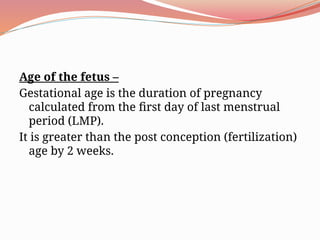 Age of the fetus –
Gestational age is the duration of pregnancy
calculated from the first day of last menstrual
period (LMP).
It is greater than the post conception (fertilization)
age by 2 weeks.
 