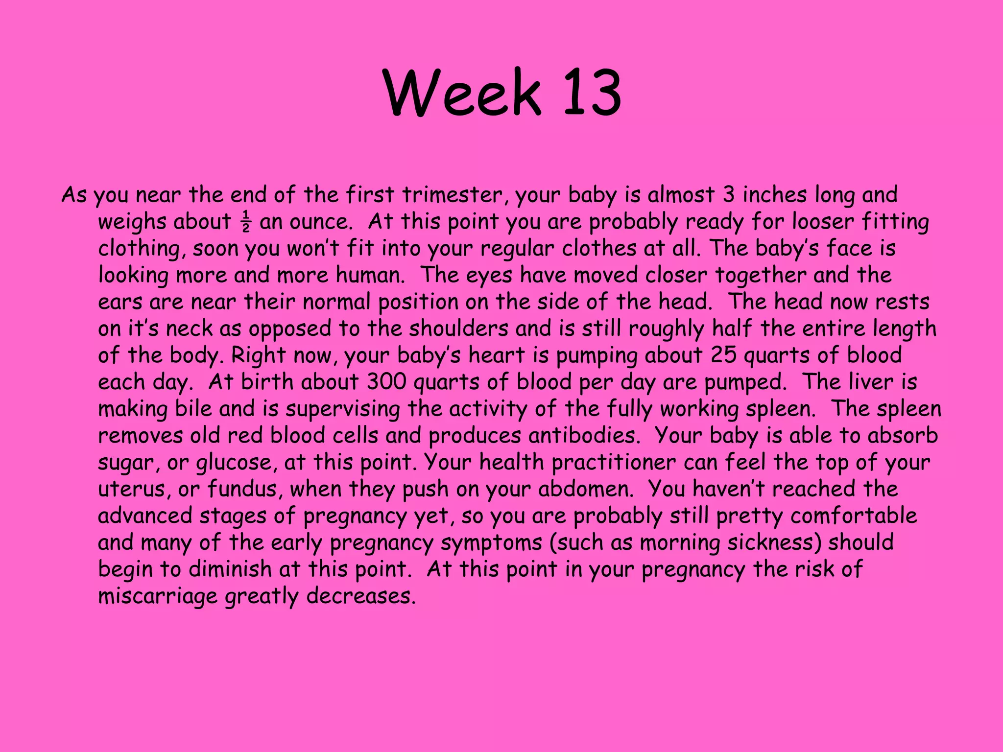 Week 6During your 6th week your baby will grow to ¼ of an inch. Your embryo looks a lot like   a tadpole at this time. Half way through this week your baby will have it`s first movement but you are unable to feel it because you are not in your second trimester. Your amniotic sac has entirely formed and the baby is moving around in this sac.  The nostrils are beginning to form and the neural tube that connects the brain and the spinal cord will close this week. Also, the skeleton is formed, the appendix are placed, and the intestines are developing.  At this time the brain hemispheres have formed and brain waves can be recorded. Now the heart has four different   chambers and the heartbeat will become more regular.  Next, cluster of cells that will become the reproductive organs has formed. Note to Women: You may notice that your close are fitting tighter, Also, certain foods you may be sensitive to, so try to avoid them to prevent morning sickness.