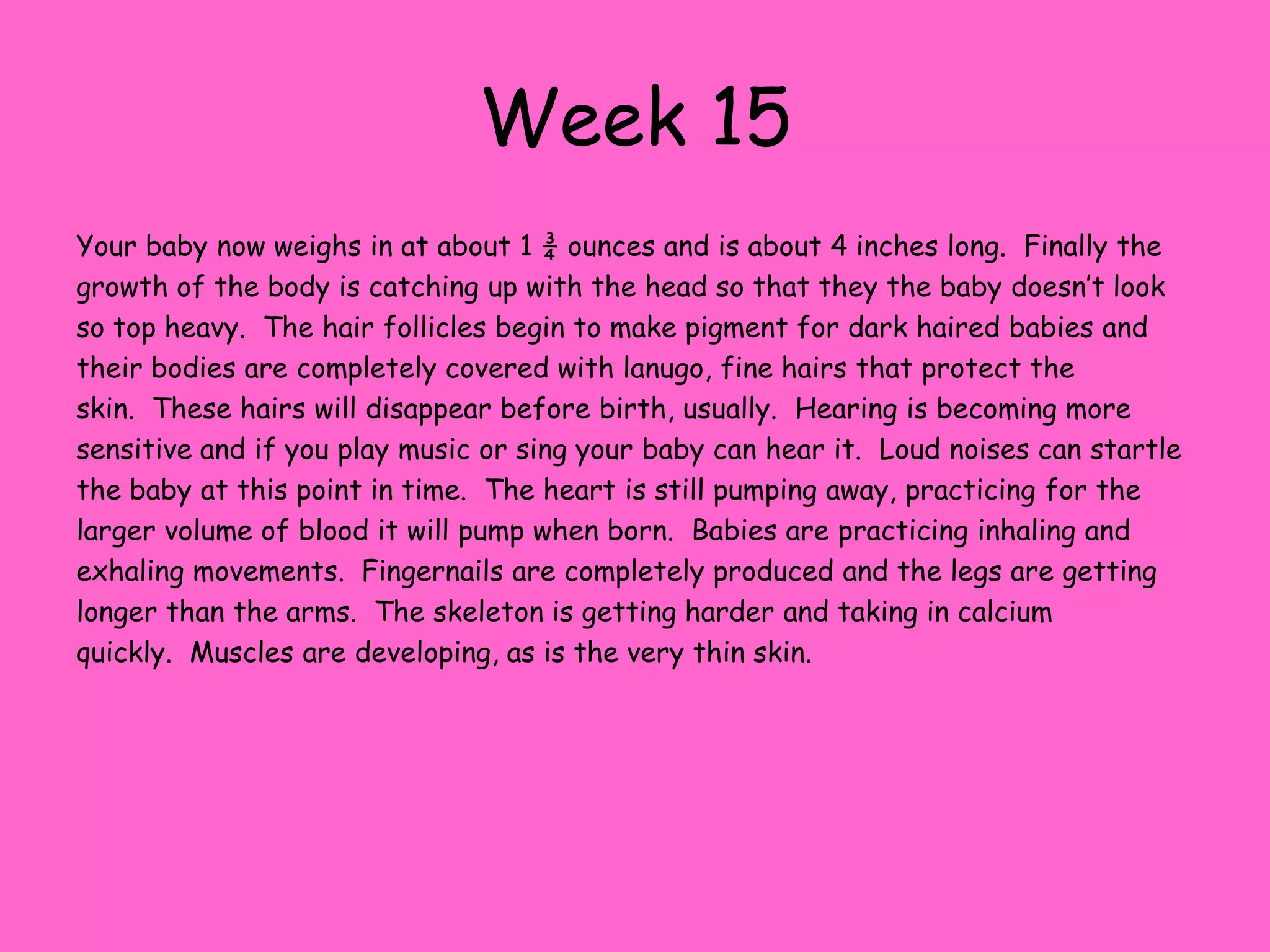 Week 9Now, you uterus has grown to about the size of a grapefruit toaccommodate your baby. Your baby is about 1 inch long and weighs about 4 grams.  This week the tail disappears and the organs. muscles and nerves are beginning to function.  The babies eyelids are beginning to cover the eyes and your baby is beginning to look more and more like a human. They can suck their thumb already and make all kinds of facial movements.  These facial movements include frowning, swallowing motions and moving the tongue around. The placenta is now nourishing the baby.    