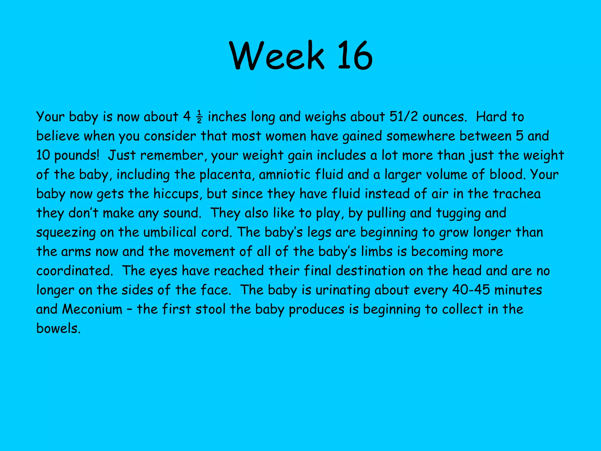 Week 10Your baby is now about 1 ½ inches long and weighs about 5 grams, it resembles the shape and size of a peapod. Your hormones are going crazy and you might be sad one minute and happy the next.  Being very emotional is normal and it will even out over the next few weeks. Although, the sex of the baby cannot be seen by an ultrasound the genitals are forming. Also your babies brain is forming 250,000 neurons every minute and brain development is very rapid at time.  Your babies head is upright and your baby can turn their head, open their mouth, smile and practice breathing. Now the outer ear is completely formed and the inter ear is almost complete. The intestines begin moving from the umbilical cord to the abdomen and all the vital organs are formed and starting to work together and the  lungs are continuing to develop. The arms and legs are well formed and fingers and toes are not webbed any longer.  All of your baby’s joints are formed, so they can bend their fingers and make a fist.  The can kick and curl up their toes.