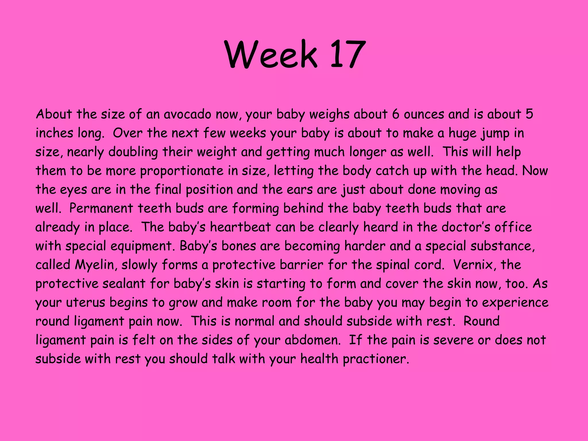Week 11At this point yourbaby is about the size of a lipstick tube at this point; weighing in at about 9 grams and measuring around 2 inches long.  With a dopler you should be able to hear the babies heartbeat now. All of the critical development is done at this point, now all that needs to happen is for your baby to grow.  Right now your babies head is half of it`s length and the forehead bulges and sits very high on the head. On an ultrasound you would be able to see the clear outline of the spine. The reproductive organs develop very rapidly this week.  The external genitals are developing into either a penis or a clitoris and labia majora.  By the end of the week these external genitals are recognizable and it should be easier to see if parents are having a boy or a girl.All of the vital organs are functioning by the end of the week. Kidneys are producing urine and the pancreas is producing insulin.  At this point, only growing and becoming more efficient is left to do.