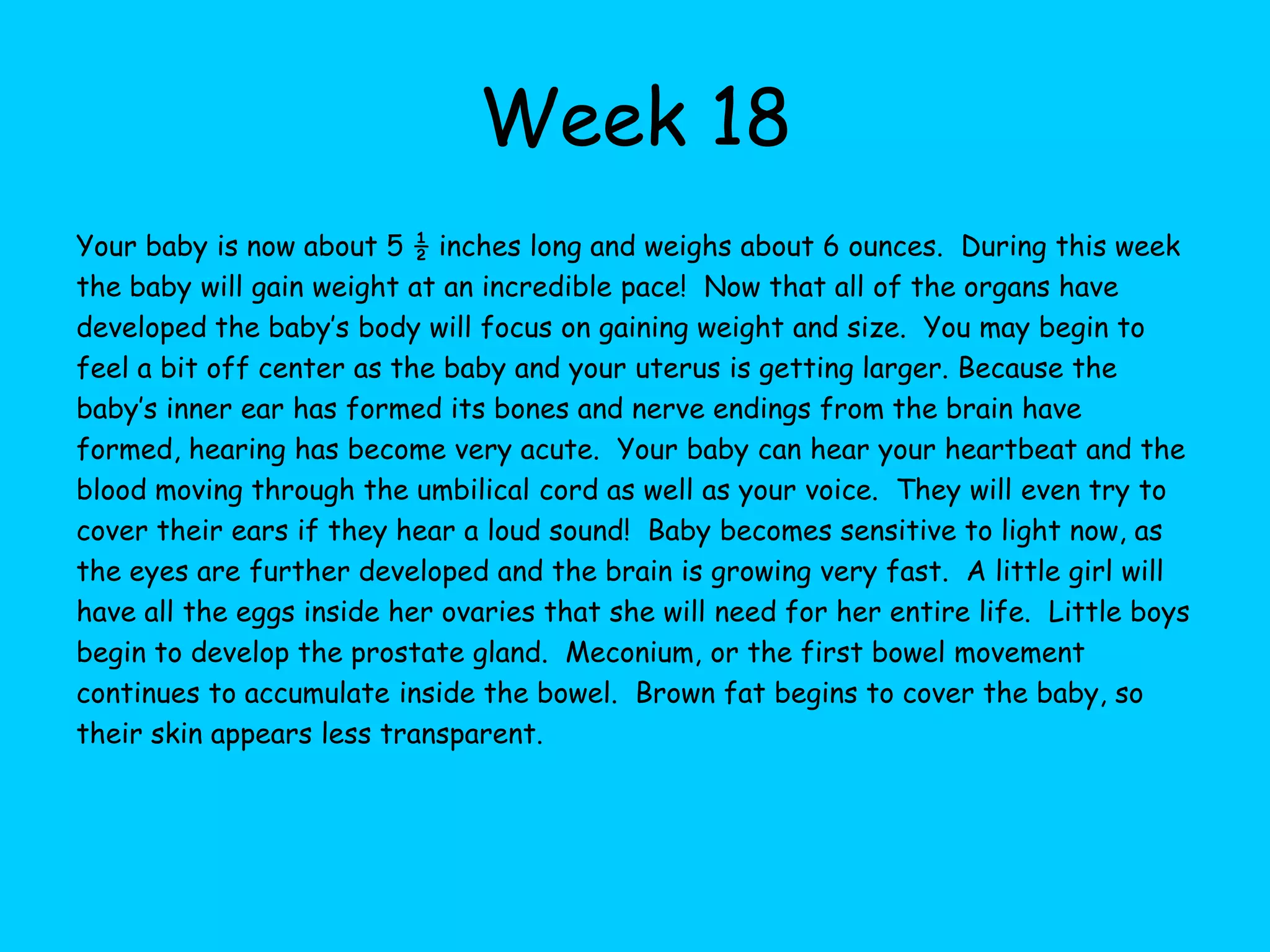 Week 12This week your baby weighs about ½ an ounce and is about 3 inches long.  If you could see your baby right now you would observe that your child is very active.  Your baby is kicking, twisting, and turning. The baby is completely engulfed in amniotic fluid at this point.  This fluid is about 1.5 ounces in volume. The growth of the baby’s head slows down considerably by the end of this week.  The brain has the same structure it will have at birth, although it will be quite larger.  Hair is beginning to grow on the baby’s head now and teeth are forming as well as taste buds and vocal cords. The intestines are beginning to contract as if they were digesting food and are moving from the umbilical cord into the body cavity.  A large portion of the amniotic fluid will be the baby’s urine from this point on as the kidneys begin to excrete urine. If this is your first pregnancy. you probably aren’t showing yet, although your clothing and bra is probably feeling very snug.  If this is not your first pregnancy your abdominal muscles are not as strong and you may be starting to show.  You might want to invest in some looser clothing, although you may not be quite ready for maternity clothes just yet.  