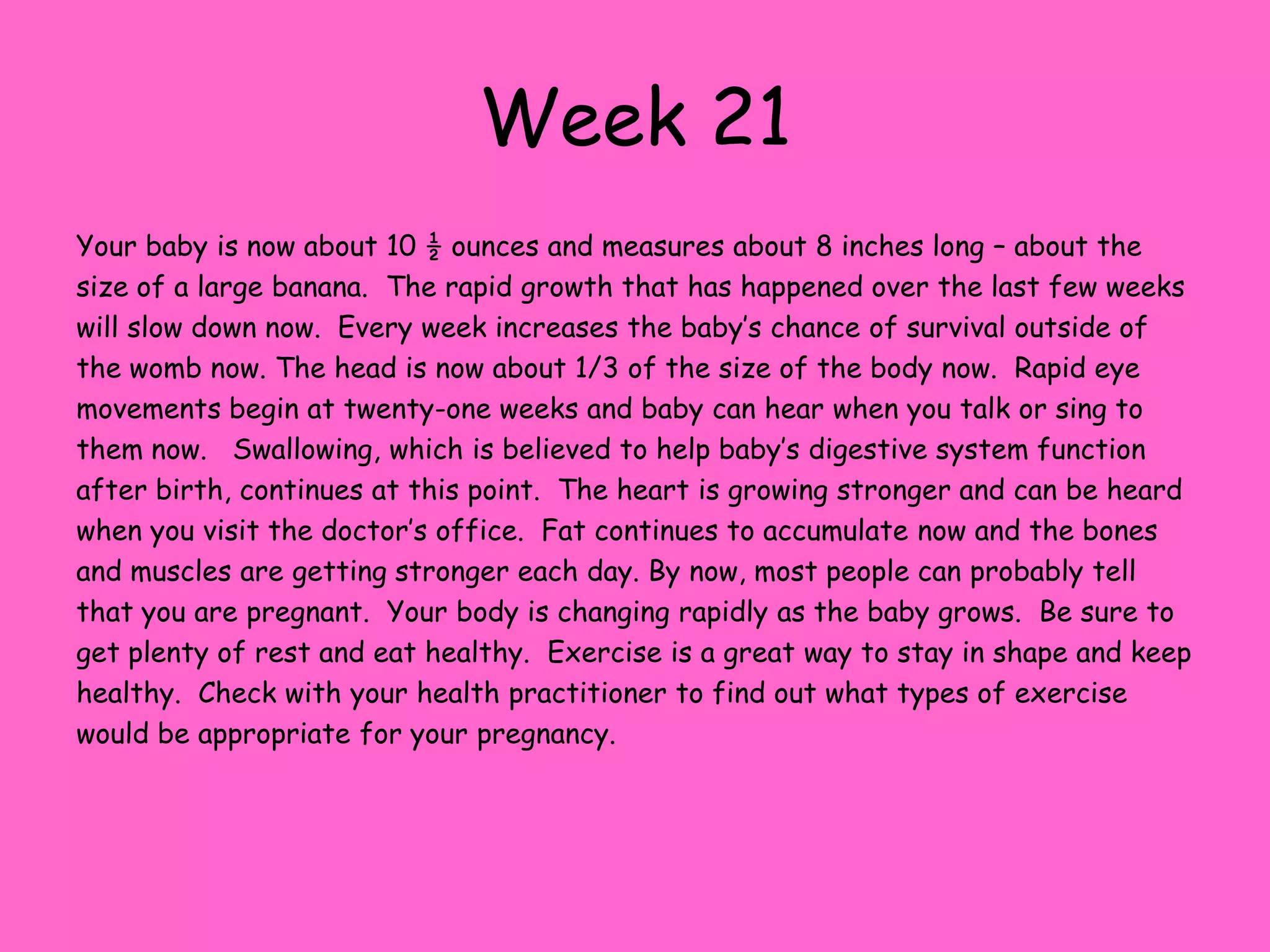 Week 14As you begin your second trimester your little weighs in at a little over an ounce and at 3 ½ inches – about half of a banana.  Impressive as the growth ha s been in the last few weeks, in the next four weeks your baby will grow to nearly a pound in weight!  The body will finally start to catch up with the head and be more proportionate.  If you poke at your abdomen and the baby feels it, it will begin to root around as if looking to suckle.  Their little face starts to resemble Mom and Dad as they continue to develop more normal looking facial features.  Baby can hear sounds now and are able to feel pain.  They have hair and eyebrows beginning to grow, as well as Lanugo – the fine hairs that cover the baby’s body and protect the skin.  The baby now has unique fingerprints. Inhaling and exhaling movements have begun and the torso is growing very quickly to make up the difference in body and head size.  All nourishment is received through the placenta.  The intestines continue their migration into the body from the umbilical cord. At this point you may begin to feel “quickening”: a fluttering sensation in your abdomen.  This is actually your baby moving around!  It might be several weeks before you notice it, but some Mom’s notice this as early as 14 weeks.  