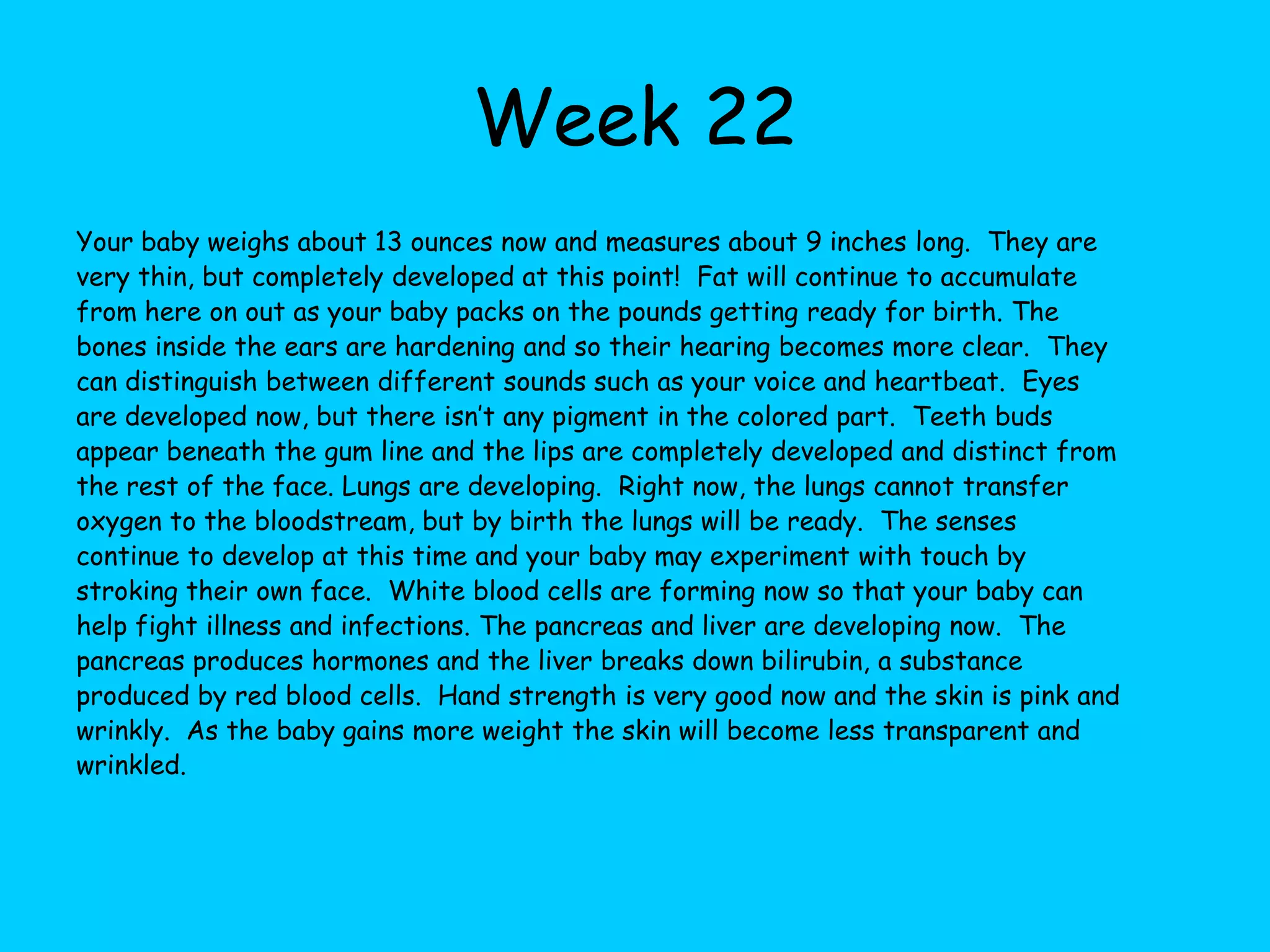 Week 15Your baby now weighs in at about 1 ¾ ounces and is about 4 inches long.  Finally the growth of the body is catching up with the head so that they the baby doesn’t look so top heavy.  The hair follicles begin to make pigment for dark haired babies and their bodies are completely covered with lanugo, fine hairs that protect the skin.  These hairs will disappear before birth, usually.  Hearing is becoming more sensitive and if you play music or sing your baby can hear it.  Loud noises can startle the baby at this point in time.  The heart is still pumping away, practicing for the larger volume of blood it will pump when born.  Babies are practicing inhaling and exhaling movements.  Fingernails are completely produced and the legs are getting longer than the arms.  The skeleton is getting harder and taking in calcium quickly.  Muscles are developing, as is the very thin skin.