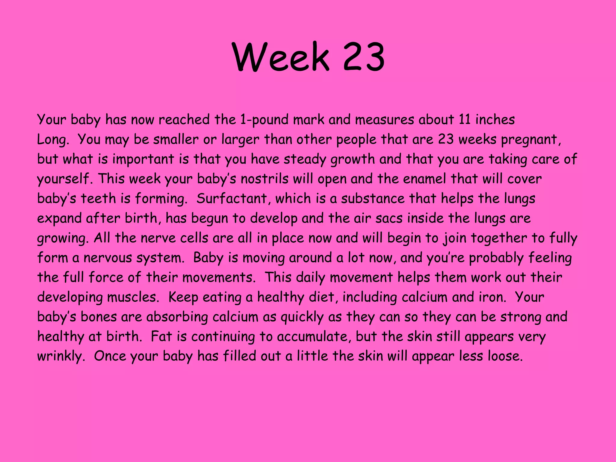 Week 16Your baby is now about 4 ½ inches long and weighs about 51/2 ounces.  Hard to believe when you consider that most women have gained somewhere between 5 and 10 pounds!  Just remember, your weight gain includes a lot more than just the weight of the baby, including the placenta, amniotic fluid and a larger volume of blood. Your baby now gets the hiccups, but since they have fluid instead of air in the trachea they don’t make any sound.  They also like to play, by pulling and tugging and squeezing on the umbilical cord. The baby’s legs are beginning to grow longer than the arms now and the movement of all of the baby’s limbs is becoming more coordinated.  The eyes have reached their final destination on the head and are no longer on the sides of the face.  The baby is urinating about every 40-45 minutes and Meconium – the first stool the baby produces is beginning to collect in the bowels.  