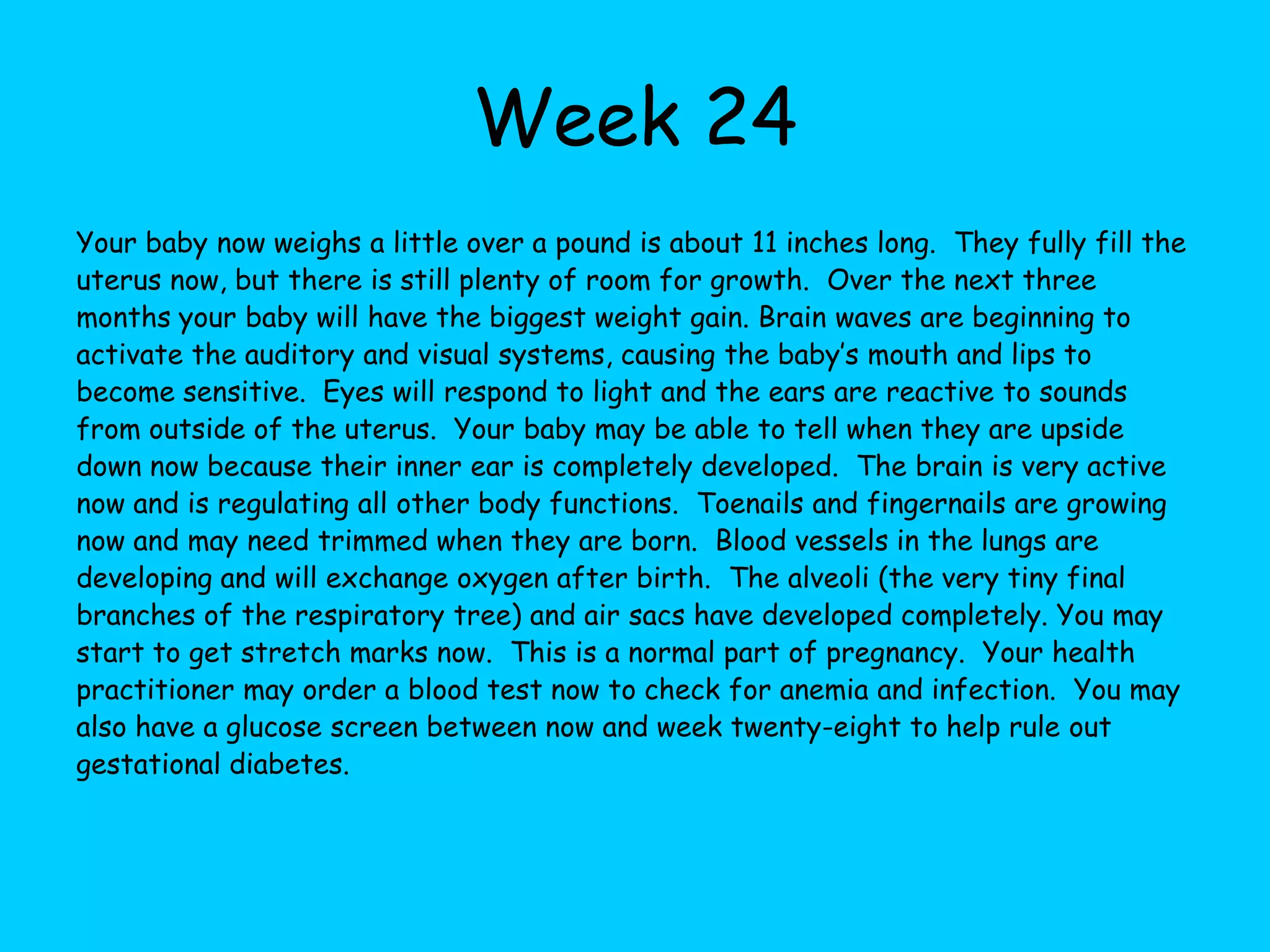Week 17About the size of an avocado now, your baby weighs about 6 ounces and is about 5 inches long.  Over the next few weeks your baby is about to make a huge jump in size, nearly doubling their weight and getting much longer as well.  This will help them to be more proportionate in size, letting the body catch up with the head. Now the eyes are in the final position and the ears are just about done moving as well.  Permanent teeth buds are forming behind the baby teeth buds that are already in place.  The baby’s heartbeat can be clearly heard in the doctor’s office with special equipment. Baby’s bones are becoming harder and a special substance, called Myelin, slowly forms a protective barrier for the spinal cord.  Vernix, the protective sealant for baby’s skin is starting to form and cover the skin now, too. As your uterus begins to grow and make room for the baby you may begin to experience round ligament pain now.  This is normal and should subside with rest.  Round ligament pain is felt on the sides of your abdomen.  If the pain is severe or does not subside with rest you should talk with your health practioner.