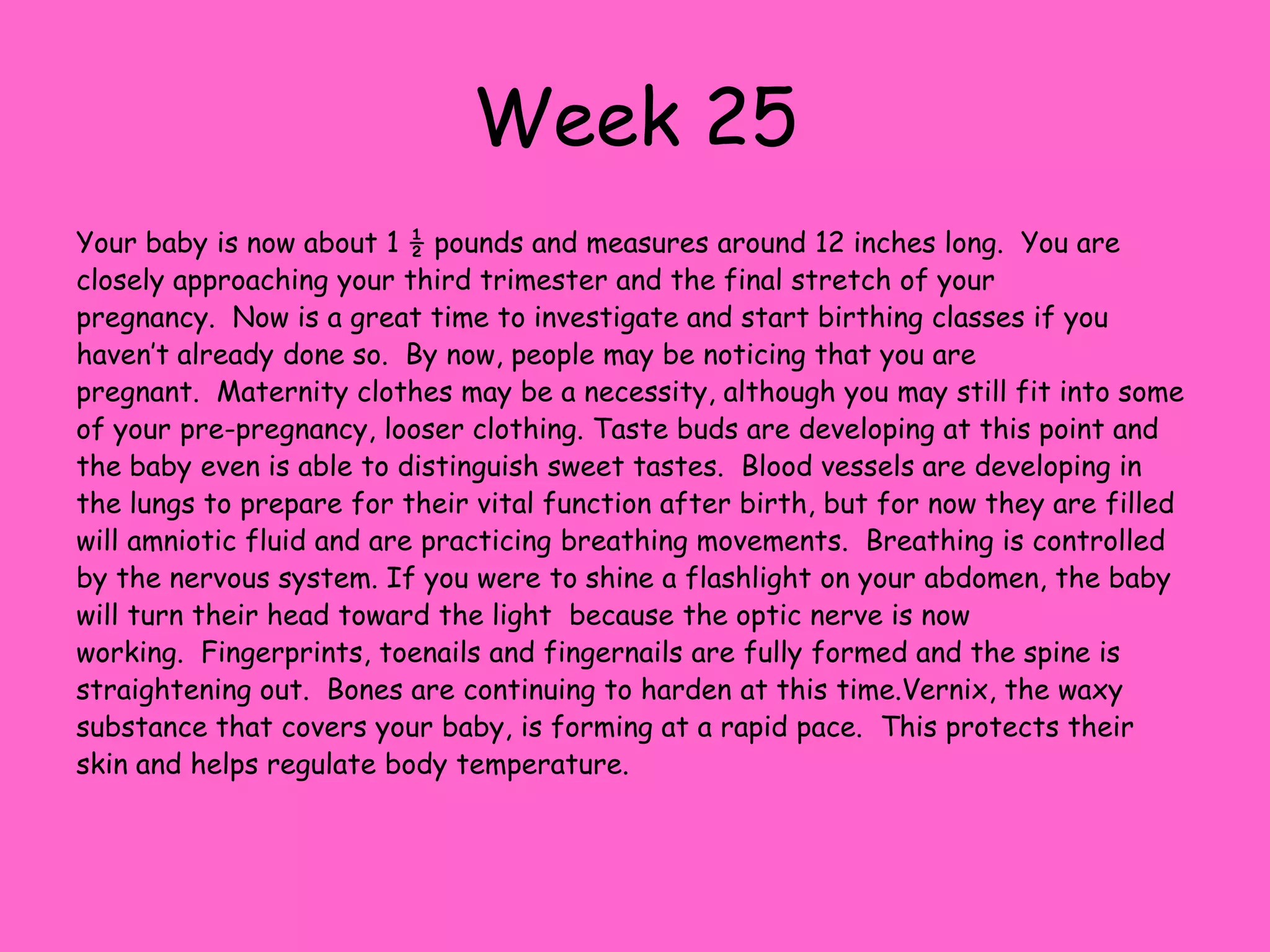 Week 18Your baby is now about 5 ½ inches long and weighs about 6 ounces.  During this week the baby will gain weight at an incredible pace!  Now that all of the organs have developed the baby’s body will focus on gaining weight and size.  You may begin to feel a bit off center as the baby and your uterus is getting larger. Because the baby’s inner ear has formed its bones and nerve endings from the brain have formed, hearing has become very acute.  Your baby can hear your heartbeat and the blood moving through the umbilical cord as well as your voice.  They will even try to cover their ears if they hear a loud sound!  Baby becomes sensitive to light now, as the eyes are further developed and the brain is growing very fast.  A little girl will have all the eggs inside her ovaries that she will need for her entire life.  Little boys begin to develop the prostate gland.  Meconium, or the first bowel movement continues to accumulate inside the bowel.  Brown fat begins to cover the baby, so their skin appears less transparent.