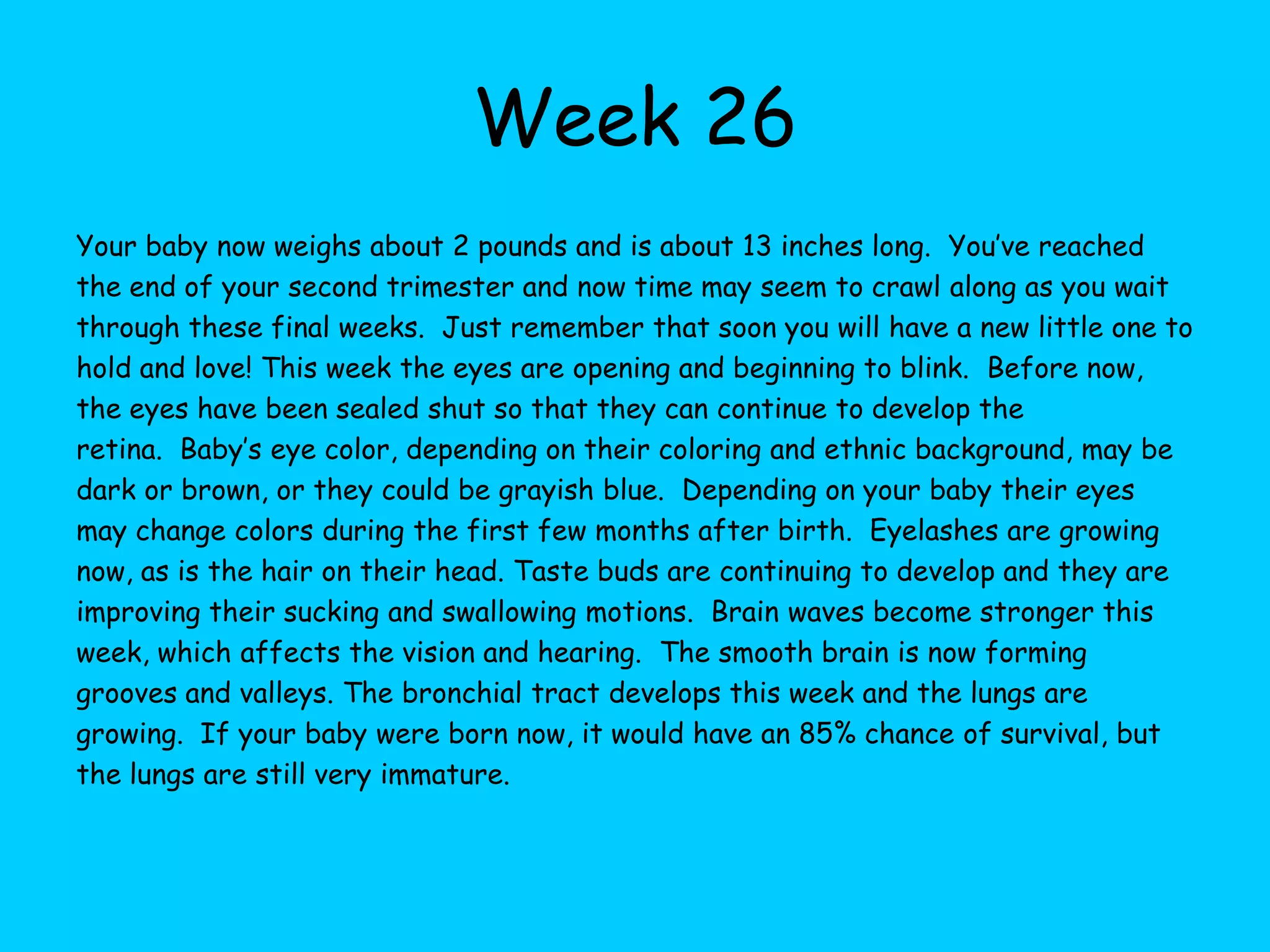 Week 19Right now your baby is about 6 inches long and weighs about 7 ½ ounces.  If you haven’t felt baby move yet, hang in there, because baby is moving all around and soon you’ll recognize and feel those movements. Your baby’s brain is continuing to develop at an amazing rate.  Millions of motor neurons are forming inside the brain, this allows the baby to make voluntary muscle movements, including thumb sucking and moving away from lights.  The forebrain is dividing into two hemispheres that will become the two cerebral hemispheres of the brain.  The nerve cells that serve the senses are also developing quickly now. Your baby continues to mimic breathing, with their chest moving up and down taking in amniotic fluid to practice for their birth.  Reproductive organs will continue to grow and develop and can be distinguished on an ultrasound.  Be sure and tell your technician if you do not want to know the sex of your baby so that they won’t spoil your surprise!