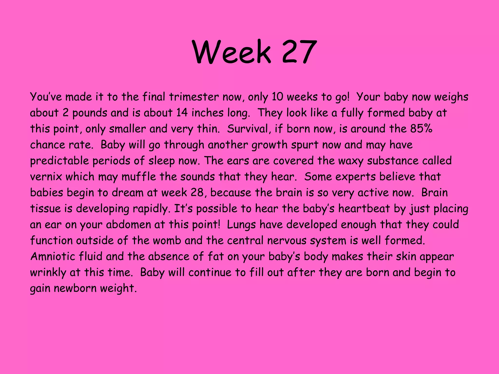 Week 21Your baby is now about 10 ½ ounces and measures about 8 inches long – about the size of a large banana.  The rapid growth that has happened over the last few weeks will slow down now.  Every week increases the baby’s chance of survival outside of the womb now. The head is now about 1/3 of the size of the body now.  Rapid eye movements begin at twenty-one weeks and baby can hear when you talk or sing to them now.   Swallowing, which is believed to help baby’s digestive system function after birth, continues at this point.  The heart is growing stronger and can be heard when you visit the doctor’s office.  Fat continues to accumulate now and the bones and muscles are getting stronger each day. By now, most people can probably tell that you are pregnant.  Your body is changing rapidly as the baby grows.  Be sure to get plenty of rest and eat healthy.  Exercise is a great way to stay in shape and keep healthy.  Check with your health practitioner to find out what types of exercise would be appropriate for your pregnancy.