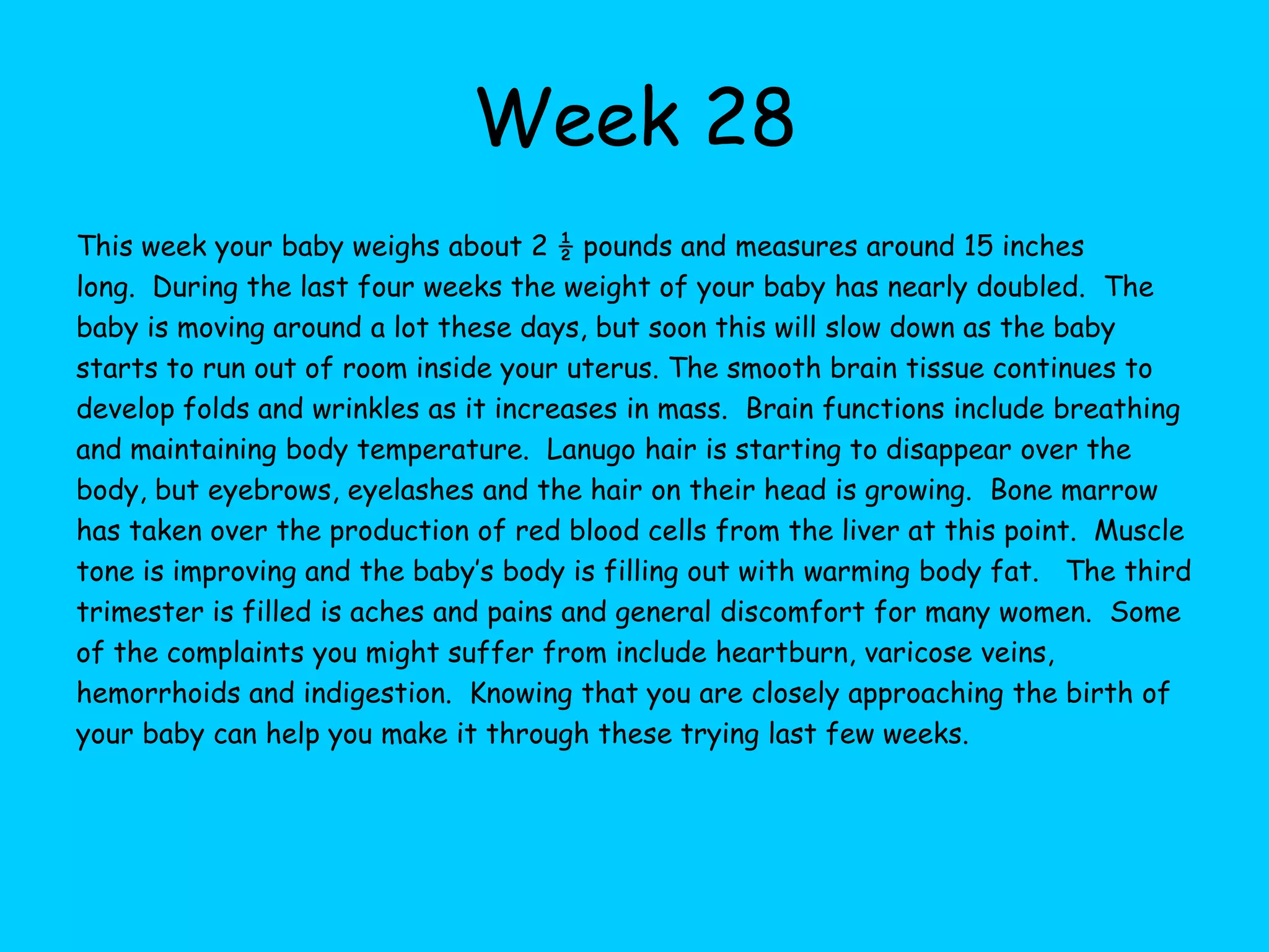 Week 22Your baby weighs about 13 ounces now and measures about 9 inches long.  They are very thin, but completely developed at this point!  Fat will continue to accumulate from here on out as your baby packs on the pounds getting ready for birth. The bones inside the ears are hardening and so their hearing becomes more clear.  They can distinguish between different sounds such as your voice and heartbeat.  Eyes are developed now, but there isn’t any pigment in the colored part.  Teeth buds appear beneath the gum line and the lips are completely developed and distinct from the rest of the face. Lungs are developing.  Right now, the lungs cannot transfer oxygen to the bloodstream, but by birth the lungs will be ready.  The senses continue to develop at this time and your baby may experiment with touch by stroking their own face.  White blood cells are forming now so that your baby can help fight illness and infections. The pancreas and liver are developing now.  The pancreas produces hormones and the liver breaks down bilirubin, a substance produced by red blood cells.  Hand strength is very good now and the skin is pink and wrinkly.  As the baby gains more weight the skin will become less transparent and wrinkled.