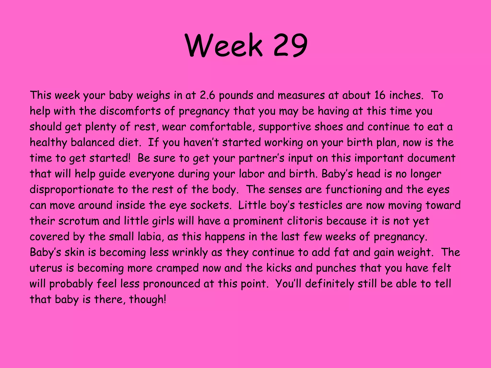 Week 23Your baby has now reached the 1-pound mark and measures about 11 inches Long.  You may be smaller or larger than other people that are 23 weeks pregnant, but what is important is that you have steady growth and that you are taking care of yourself. This week your baby’s nostrils will open and the enamel that will cover baby’s teeth is forming.  Surfactant, which is a substance that helps the lungs expand after birth, has begun to develop and the air sacs inside the lungs are growing. All the nerve cells are all in place now and will begin to join together to fully form a nervous system.  Baby is moving around a lot now, and you’re probably feeling the full force of their movements.  This daily movement helps them work out their developing muscles.  Keep eating a healthy diet, including calcium and iron.  Your baby’s bones are absorbing calcium as quickly as they can so they can be strong and healthy at birth.  Fat is continuing to accumulate, but the skin still appears very wrinkly.  Once your baby has filled out a little the skin will appear less loose.