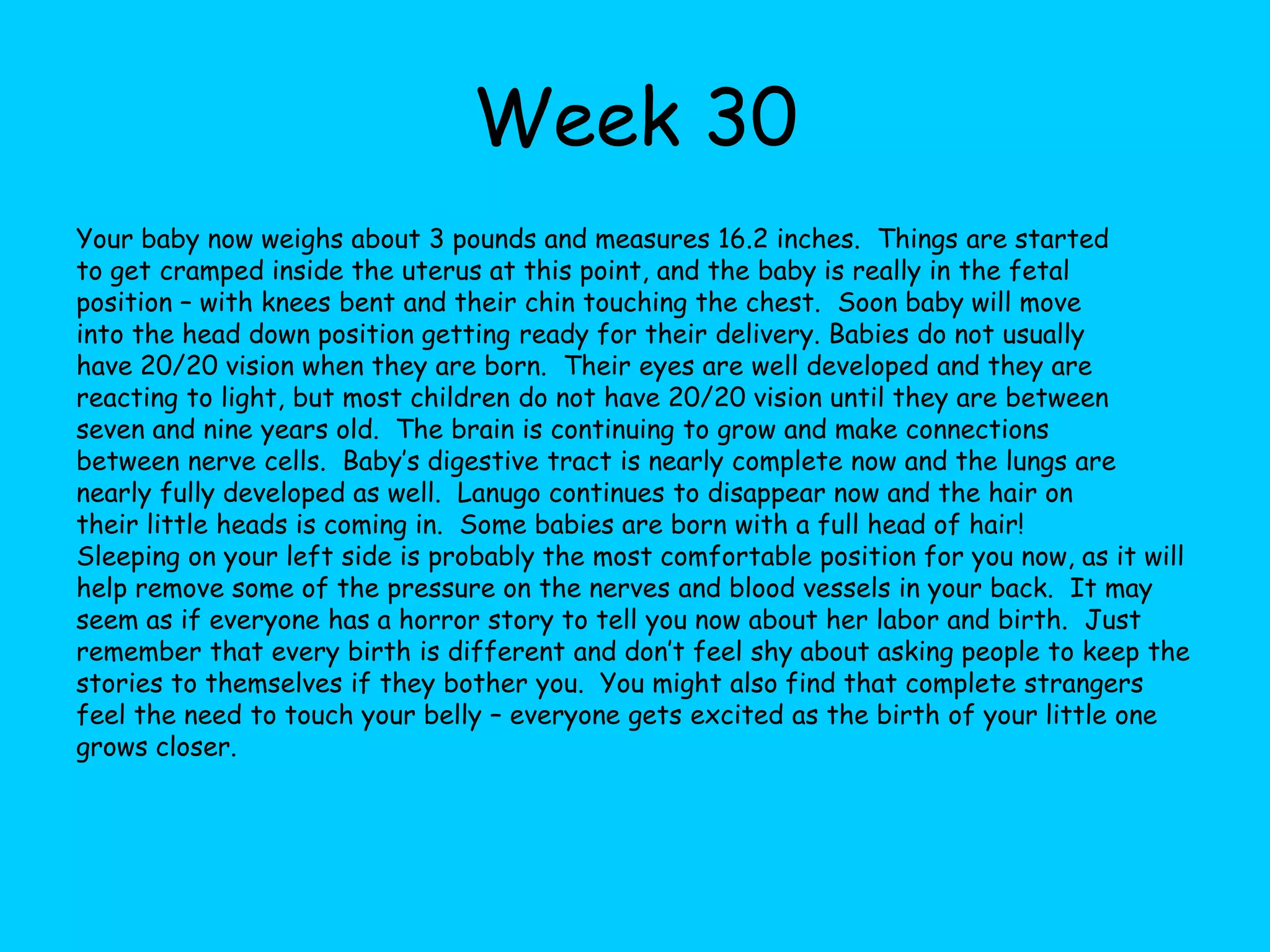 Week 24Your baby now weighs a little over a pound is about 11 inches long.  They fully fill the uterus now, but there is still plenty of room for growth.  Over the next three months your baby will have the biggest weight gain. Brain waves are beginning to activate the auditory and visual systems, causing the baby’s mouth and lips to become sensitive.  Eyes will respond to light and the ears are reactive to sounds from outside of the uterus.  Your baby may be able to tell when they are upside down now because their inner ear is completely developed.  The brain is very active now and is regulating all other body functions.  Toenails and fingernails are growing now and may need trimmed when they are born.  Blood vessels in the lungs are developing and will exchange oxygen after birth.  The alveoli (the very tiny final branches of the respiratory tree) and air sacs have developed completely. You may start to get stretch marks now.  This is a normal part of pregnancy.  Your health practitioner may order a blood test now to check for anemia and infection.  You may also have a glucose screen between now and week twenty-eight to help rule out gestational diabetes.