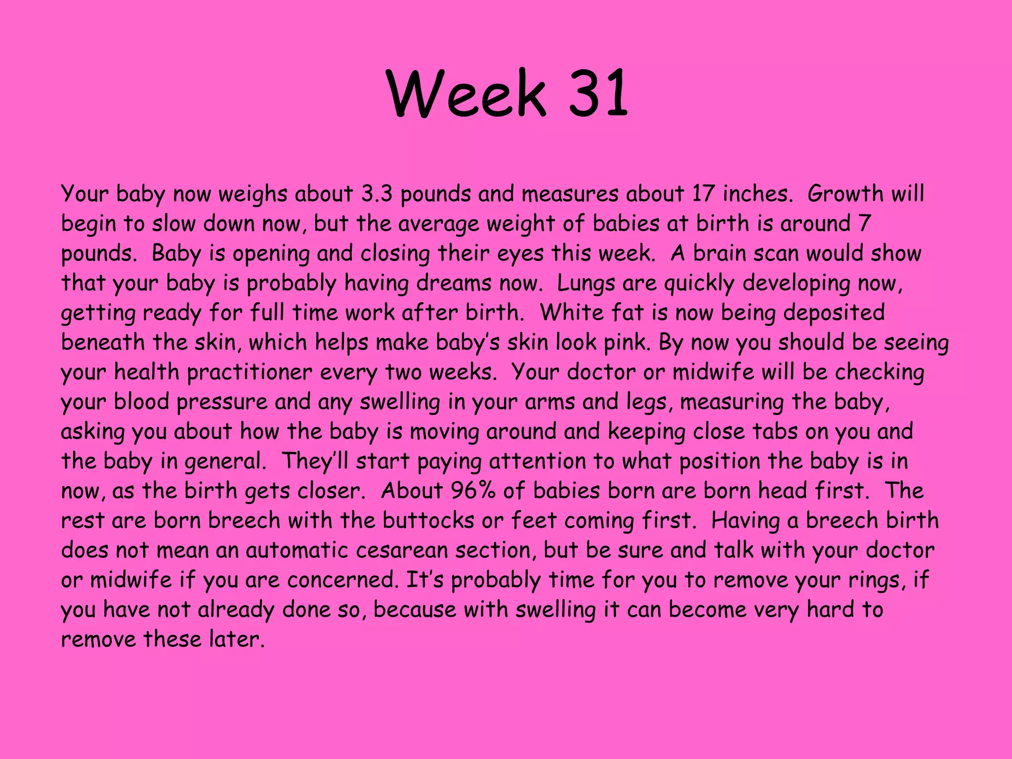 Week 25Your baby is now about 1 ½ pounds and measures around 12 inches long.  You are closely approaching your third trimester and the final stretch of your pregnancy.  Now is a great time to investigate and start birthing classes if you haven’t already done so.  By now, people may be noticing that you are pregnant.  Maternity clothes may be a necessity, although you may still fit into some of your pre-pregnancy, looser clothing. Taste buds are developing at this point and the baby even is able to distinguish sweet tastes.  Blood vessels are developing in the lungs to prepare for their vital function after birth, but for now they are filled will amniotic fluid and are practicing breathing movements.  Breathing is controlled by the nervous system. If you were to shine a flashlight on your abdomen, the baby will turn their head toward the light  because the optic nerve is now working.  Fingerprints, toenails and fingernails are fully formed and the spine is straightening out.  Bones are continuing to harden at this time.Vernix, the waxy substance that covers your baby, is forming at a rapid pace.  This protects their skin and helps regulate body temperature.