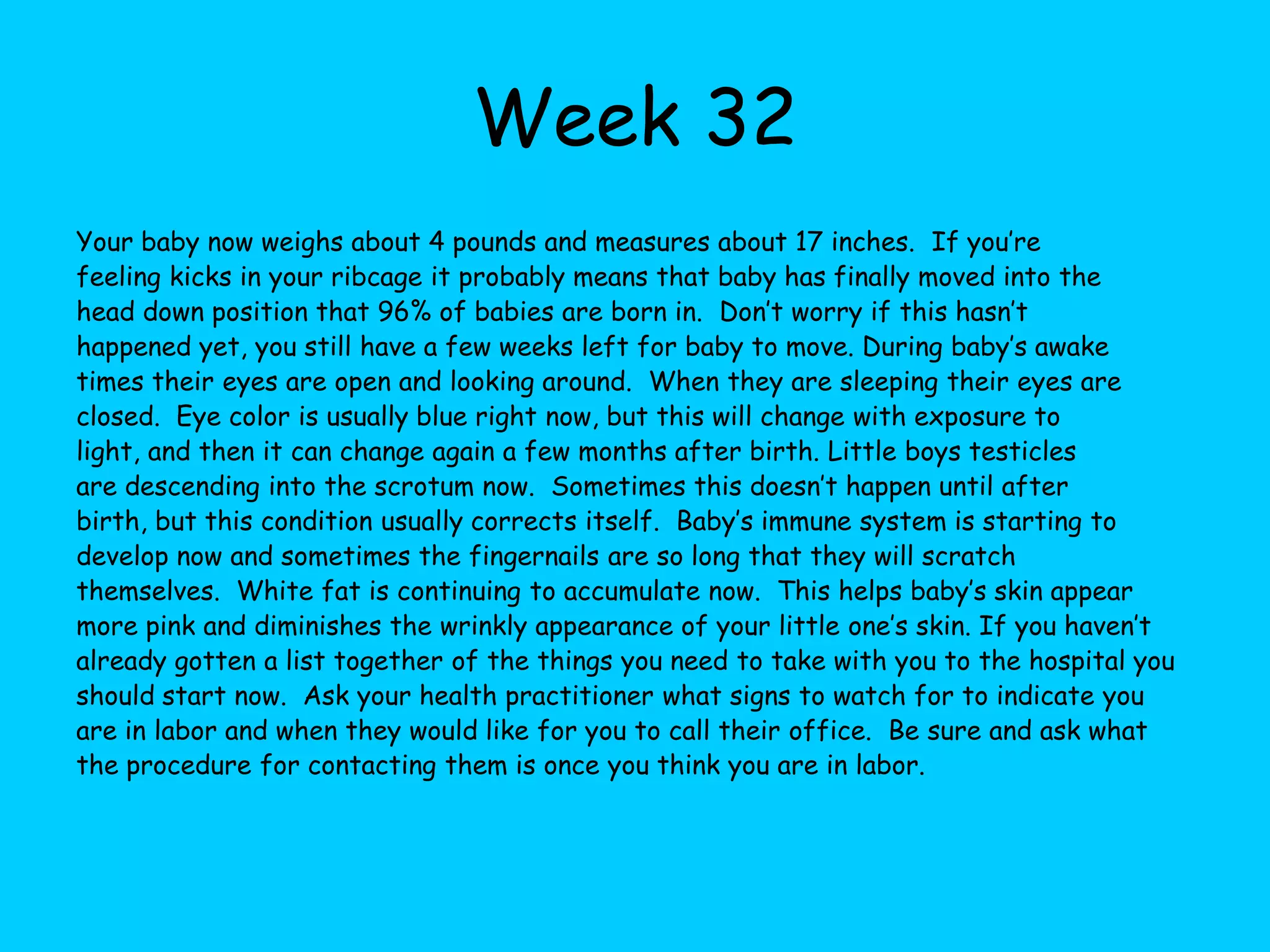 Week 26Your baby now weighs about 2 pounds and is about 13 inches long.  You’ve reached the end of your second trimester and now time may seem to crawl along as you wait through these final weeks.  Just remember that soon you will have a new little one to hold and love! This week the eyes are opening and beginning to blink.  Before now, the eyes have been sealed shut so that they can continue to develop the retina.  Baby’s eye color, depending on their coloring and ethnic background, may be dark or brown, or they could be grayish blue.  Depending on your baby their eyes may change colors during the first few months after birth.  Eyelashes are growing now, as is the hair on their head. Taste buds are continuing to develop and they are improving their sucking and swallowing motions.  Brain waves become stronger this week, which affects the vision and hearing.  The smooth brain is now forming grooves and valleys. The bronchial tract develops this week and the lungs are growing.  If your baby were born now, it would have an 85% chance of survival, but the lungs are still very immature.