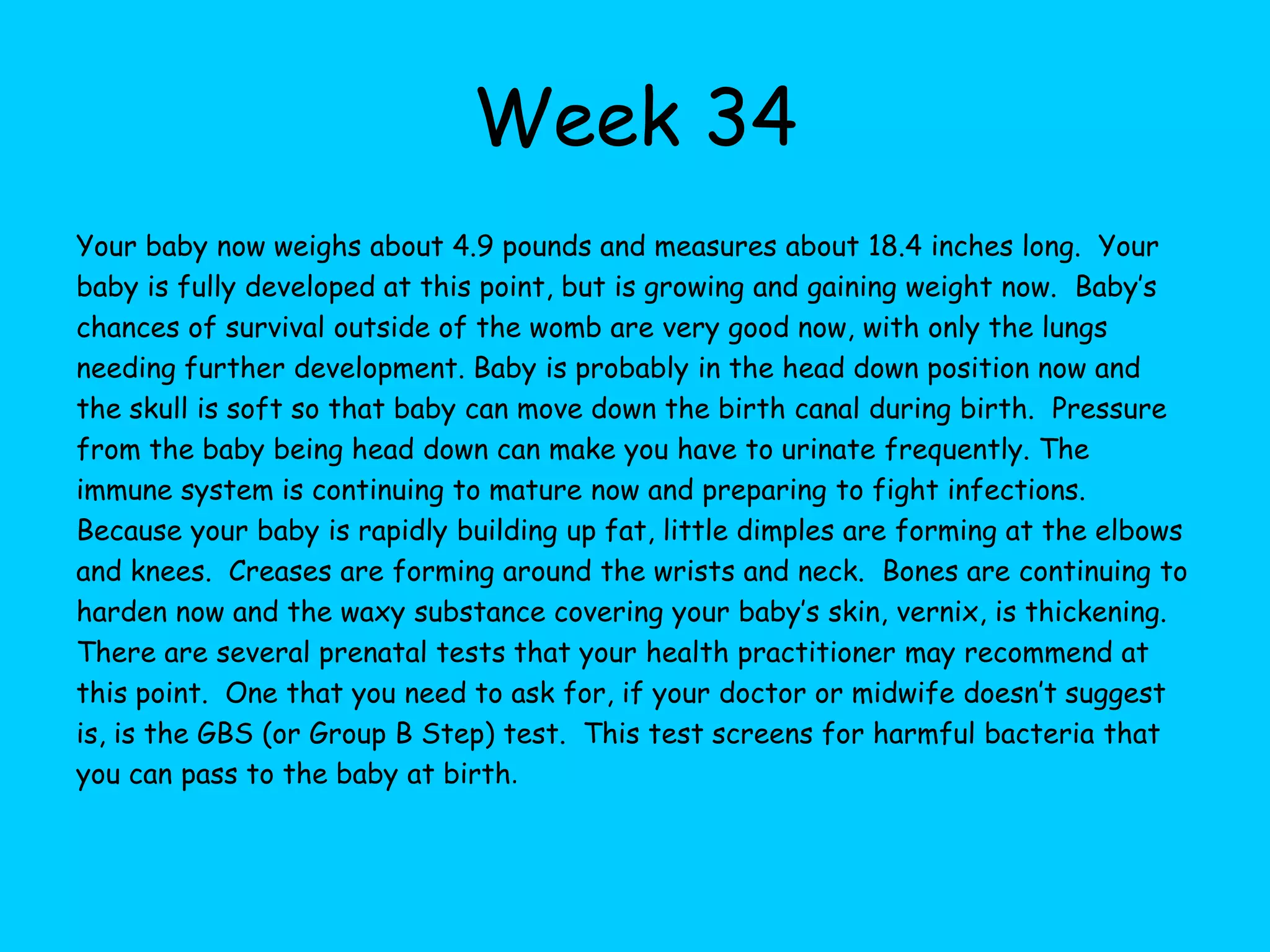 Week 27You’ve made it to the final trimester now, only 10 weeks to go!  Your baby now weighs about 2 pounds and is about 14 inches long.  They look like a fully formed baby at this point, only smaller and very thin.  Survival, if born now, is around the 85% chance rate.  Baby will go through another growth spurt now and may have predictable periods of sleep now. The ears are covered the waxy substance called vernix which may muffle the sounds that they hear.  Some experts believe that babies begin to dream at week 28, because the brain is so very active now.  Brain tissue is developing rapidly. It’s possible to hear the baby’s heartbeat by just placing an ear on your abdomen at this point!  Lungs have developed enough that they could function outside of the womb and the central nervous system is well formed. Amniotic fluid and the absence of fat on your baby’s body makes their skin appear wrinkly at this time.  Baby will continue to fill out after they are born and begin to gain newborn weight.