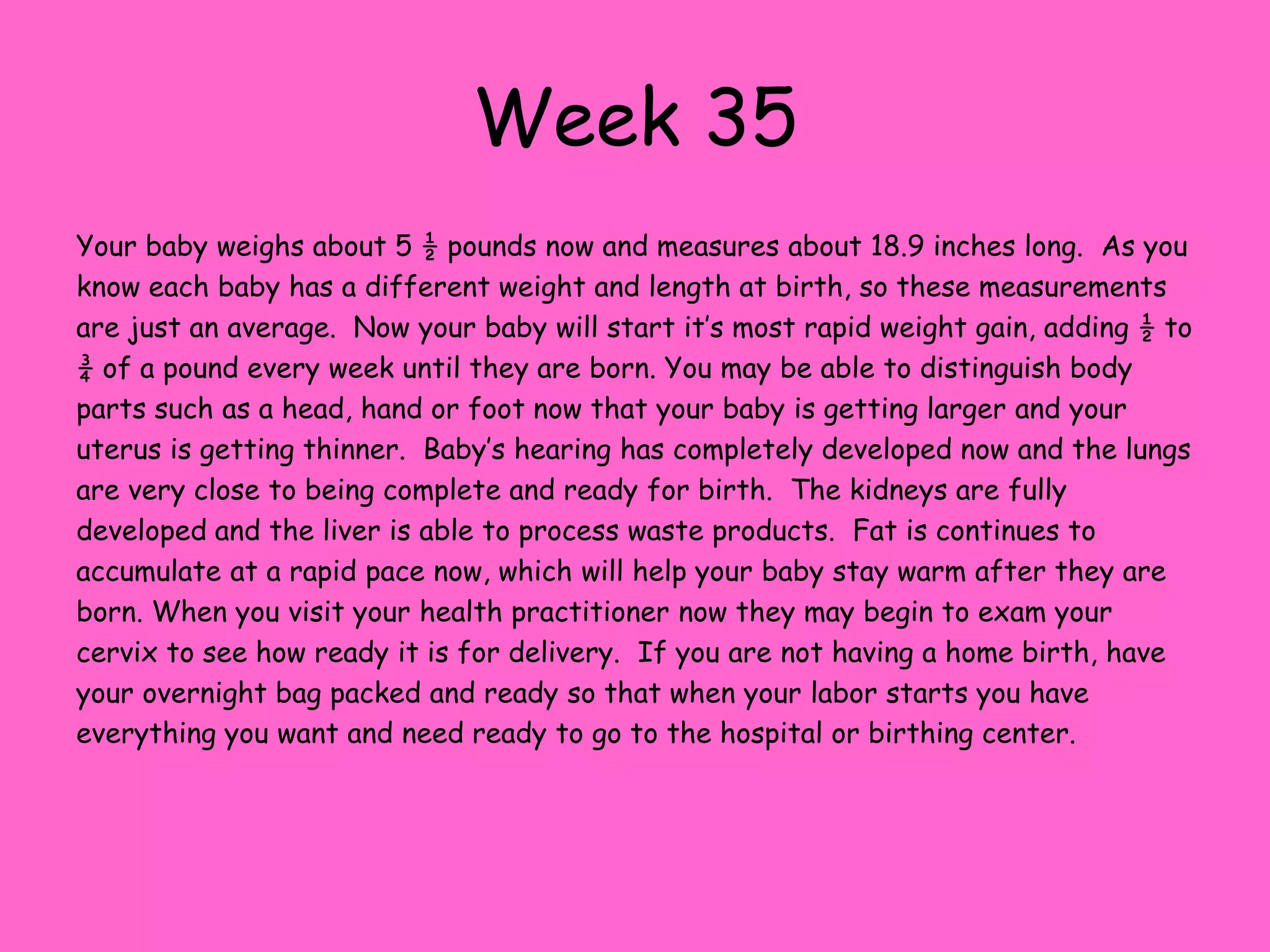 Week 28This week your baby weighs about 2 ½ pounds and measures around 15 inches long.  During the last four weeks the weight of your baby has nearly doubled.  The baby is moving around a lot these days, but soon this will slow down as the baby starts to run out of room inside your uterus. The smooth brain tissue continues to develop folds and wrinkles as it increases in mass.  Brain functions include breathing and maintaining body temperature.  Lanugo hair is starting to disappear over the body, but eyebrows, eyelashes and the hair on their head is growing.  Bone marrow has taken over the production of red blood cells from the liver at this point.  Muscle tone is improving and the baby’s body is filling out with warming body fat.   The third trimester is filled is aches and pains and general discomfort for many women.  Some of the complaints you might suffer from include heartburn, varicose veins, hemorrhoids and indigestion.  Knowing that you are closely approaching the birth of your baby can help you make it through these trying last few weeks.