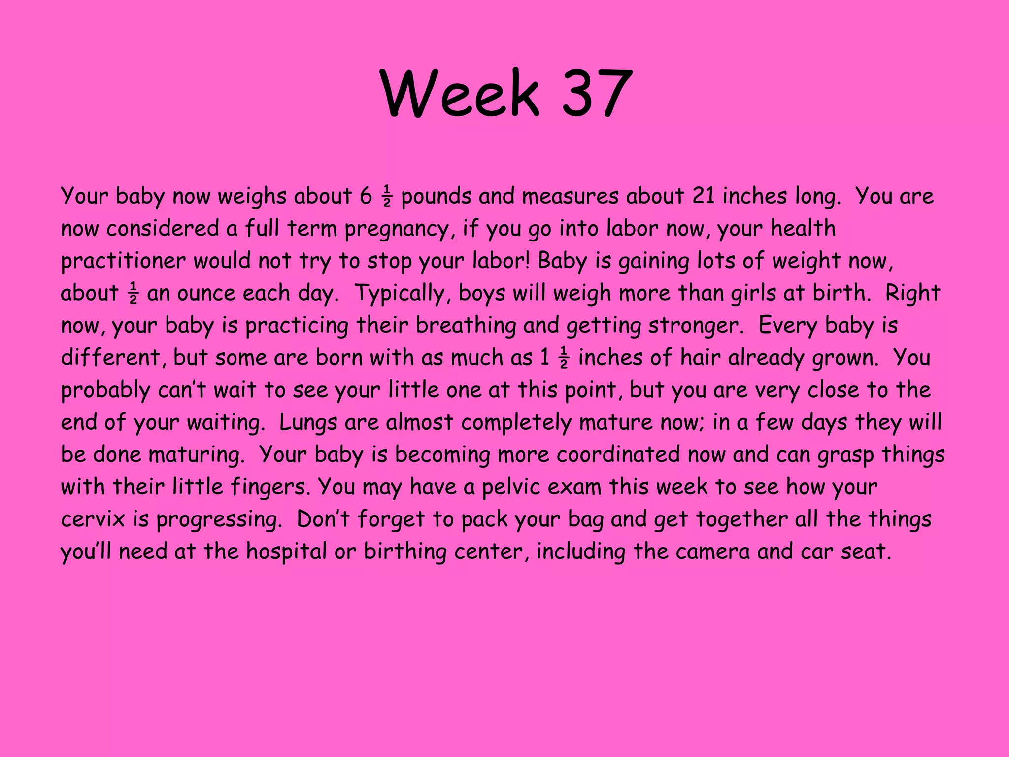 Week 30Your baby now weighs about 3 pounds and measures 16.2 inches.  Things are started to get cramped inside the uterus at this point, and the baby is really in the fetal position – with knees bent and their chin touching the chest.  Soon baby will move into the head down position getting ready for their delivery. Babies do not usually have 20/20 vision when they are born.  Their eyes are well developed and they are reacting to light, but most children do not have 20/20 vision until they are between seven and nine years old.  The brain is continuing to grow and make connections between nerve cells.  Baby’s digestive tract is nearly complete now and the lungs are nearly fully developed as well.  Lanugo continues to disappear now and the hair on their little heads is coming in.  Some babies are born with a full head of hair! Sleeping on your left side is probably the most comfortable position for you now, as it will help remove some of the pressure on the nerves and blood vessels in your back.  It may seem as if everyone has a horror story to tell you now about her labor and birth.  Just remember that every birth is different and don’t feel shy about asking people to keep the stories to themselves if they bother you.  You might also find that complete strangers feel the need to touch your belly – everyone gets excited as the birth of your little one grows closer.
