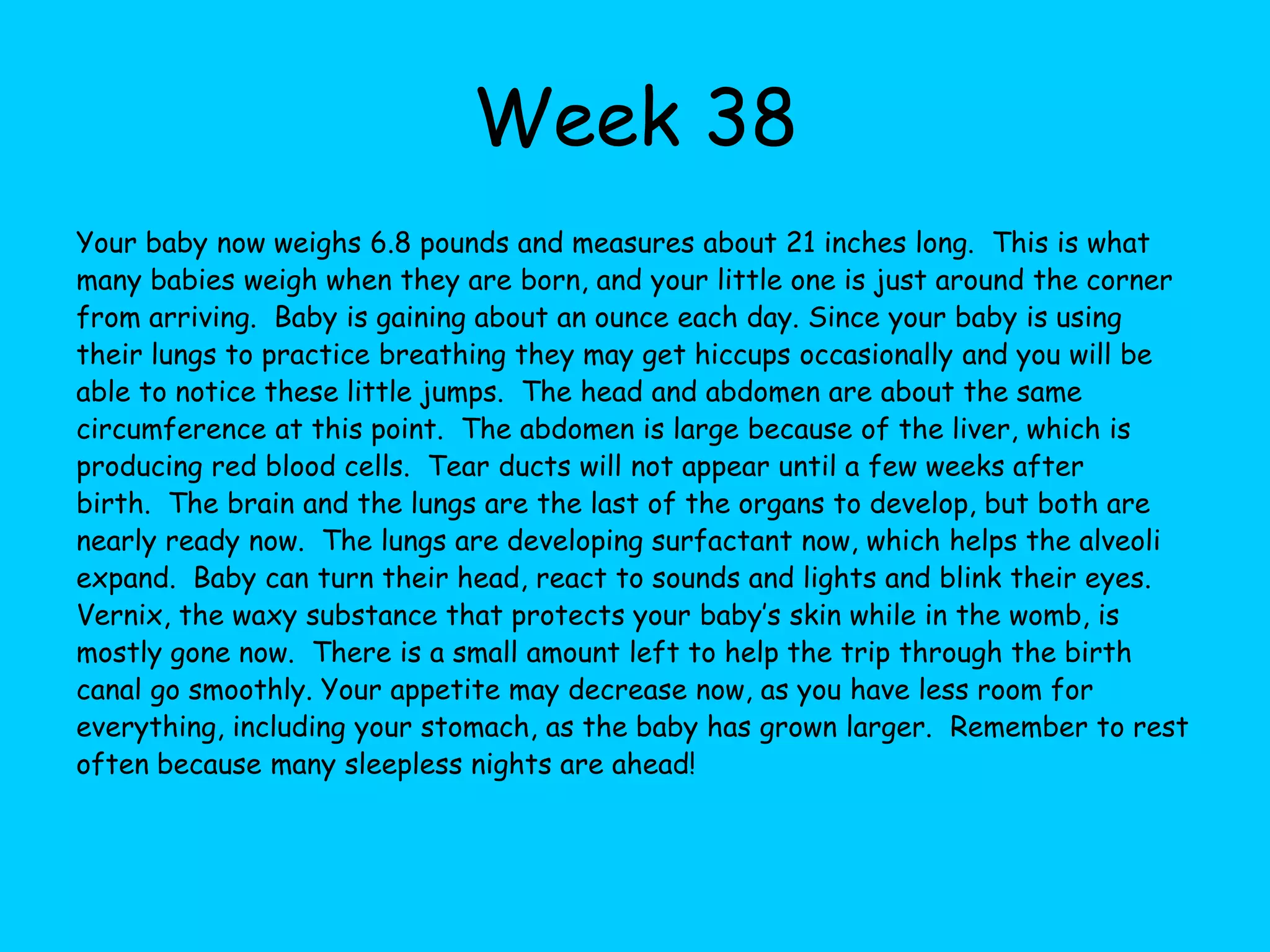 Week 31Your baby now weighs about 3.3 pounds and measures about 17 inches.  Growth will begin to slow down now, but the average weight of babies at birth is around 7 pounds.  Baby is opening and closing their eyes this week.  A brain scan would show that your baby is probably having dreams now.  Lungs are quickly developing now, getting ready for full time work after birth.  White fat is now being deposited beneath the skin, which helps make baby’s skin look pink. By now you should be seeing your health practitioner every two weeks.  Your doctor or midwife will be checking your blood pressure and any swelling in your arms and legs, measuring the baby, asking you about how the baby is moving around and keeping close tabs on you and the baby in general.  They’ll start paying attention to what position the baby is in now, as the birth gets closer.  About 96% of babies born are born head first.  The rest are born breech with the buttocks or feet coming first.  Having a breech birth does not mean an automatic cesarean section, but be sure and talk with your doctor or midwife if you are concerned. It’s probably time for you to remove your rings, if you have not already done so, because with swelling it can become very hard to remove these later.