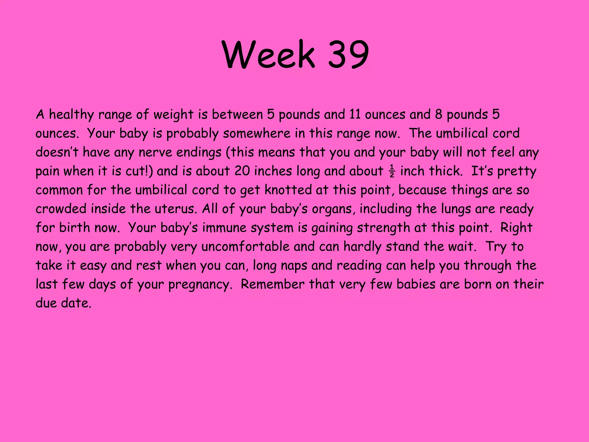 Week 32Your baby now weighs about 4 pounds and measures about 17 inches.  If you’re feeling kicks in your ribcage it probably means that baby has finally moved into the head down position that 96% of babies are born in.  Don’t worry if this hasn’t happened yet, you still have a few weeks left for baby to move. During baby’s awake times their eyes are open and looking around.  When they are sleeping their eyes are closed.  Eye color is usually blue right now, but this will change with exposure to light, and then it can change again a few months after birth. Little boys testicles are descending into the scrotum now.  Sometimes this doesn’t happen until after birth, but this condition usually corrects itself.  Baby’s immune system is starting to develop now and sometimes the fingernails are so long that they will scratch themselves.  White fat is continuing to accumulate now.  This helps baby’s skin appear more pink and diminishes the wrinkly appearance of your little one’s skin. If you haven’t already gotten a list together of the things you need to take with you to the hospital youshould start now.  Ask your health practitioner what signs to watch for to indicate you are in labor and when they would like for you to call their office.  Be sure and ask what the procedure for contacting them is once you think you are in labor.