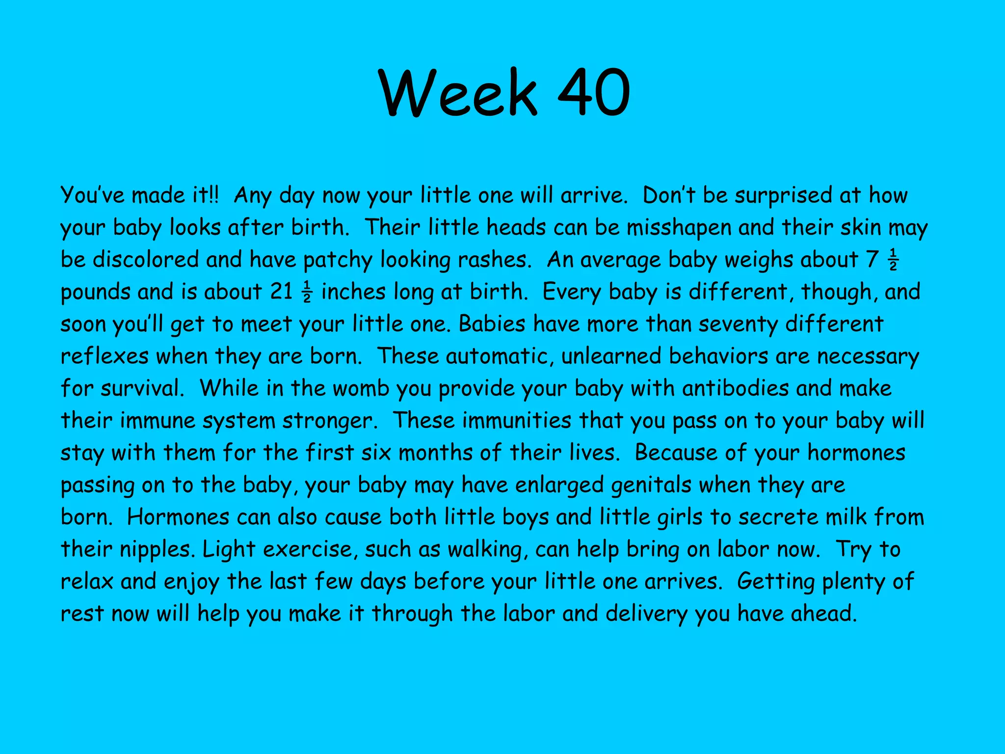 Week 33Your baby now weighs about 4.4 pounds and measures about 17.8 inches.  Baby will gain one third to one half of their weight during the final weeks of your pregnancy.  The amniotic fluid is now at it’s highest level and will stay at this level until your delivery.  Your little one may have now settled into the head down position; however, some babies do not do this until later in pregnancy. The baby’s skull is not joined and is very pliable.  The brain is rapidly growing now and increasing in size.  Fat is rapidly accumulating and changing the color of your baby’s skin from red to pink, the skin appears less wrinkly as they continue to accumulate this white fat. Because your baby is rapidly gaining white fat and weight at this point you may be gaining weight more rapidly than in the past as well.  Continue to eat right and exercise as you can to help your baby grow and develop at a normal pace.  Now may be the time to decide if you will circumcise your little boy after his birth.  Continue to plan the details of your baby’s arrival including your birth plan the details of the nursery for when they come home.