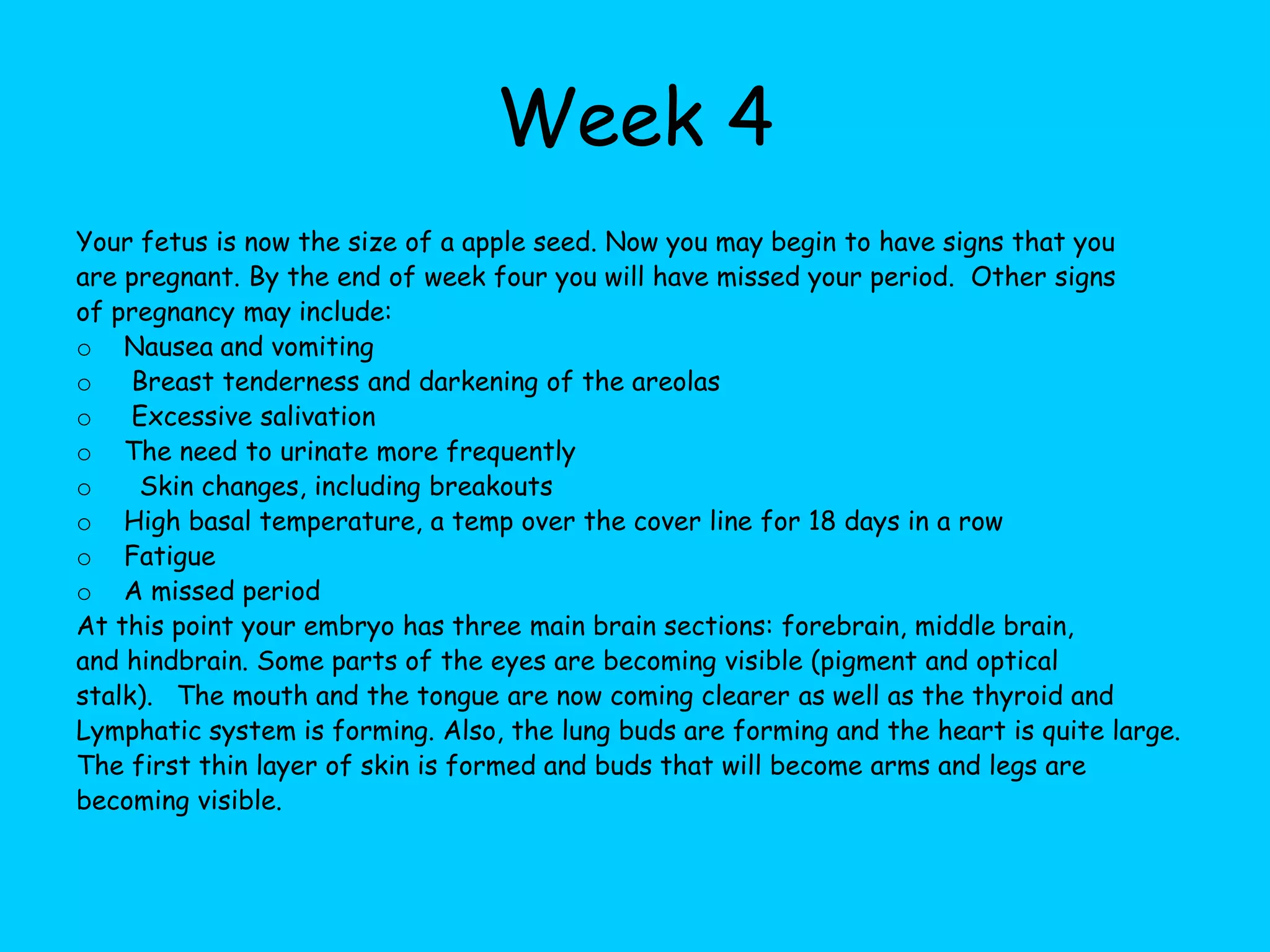 Week 4Your fetus is now the size of a apple seed. Now you may begin to have signs that you are pregnant. By the end of week four you will have missed your period.  Other signs of pregnancy may include:  Nausea and vomiting