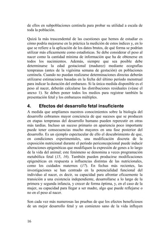 de ellos en subpoblaciones centinela para probar su utilidad a escala de
toda la población.

Quizá la más trascendental de las cuestiones que hemos de estudiar es
cómo podría mejorarse en la práctica la medición de estos índices y, en lo
que se refiere a la aplicación de los datos brutos, de qué forma se podrían
utilizar más eficazmente como estadísticas. Se debe considerar el peso al
nacer como la cantidad mínima de información que ha de obtenerse en
todos los nacimientos. Además, siempre que sea posible debe
determinarse la edad gestacional (madurez) mediante ecografías
tempranas (antes de la vigésima semana de gestación) en poblaciones
centinela. Cuando no puedan realizarse determinaciones directas deberán
utilizarse estimaciones basadas en la fecha del último período menstrual
para indicar la duración del embarazo. Si la única medida disponible es el
peso al nacer, deberán calcularse las distribuciones residuales (véase el
anexo 1). Se deben poner todos los medios para registrar también la
presentación fetal y los embarazos múltiples.

4.     Efectos del desarrollo fetal insuficiente
A medida que ampliamos nuestros conocimientos sobre la biología del
desarrollo cobramos mayor conciencia de que sucesos que se producen
en etapas tempranas del desarrollo humano pueden repercutir en otras
más tardías. Incluso un suceso primario en apariencia poco importante
puede tener consecuencias mucho mayores en una fase posterior del
desarrollo. Es un ejemplo espectacular de ello el descubrimiento de que,
en condiciones experimentales, una modificación discreta de la
exposición nutricional durante el período periconcepcional puede inducir
alteraciones epigenéticas que modifiquen la expresión de genes a lo largo
de la vida del animal; este fenómeno se denomina a veces programación
metabólica fetal (15, 16). También pueden producirse modificaciones
epigenéticas en respuesta a influencias distintas de las nutricionales,
como los cuidados maternos (17). En fechas más recientes, las
investigaciones se han centrado en la potencialidad funcional del
individuo al nacer, es decir, su capacidad para afrontar eficazmente la
transición a una existencia independiente, desarrollarse a lo largo de la
primera y segunda infancia, y crecer de forma óptima, y, en el caso de la
mujer, su capacidad para llegar a ser madre, algo que puede reflejarse o
no en el peso al nacer.

Son cada vez más numerosas las pruebas de que los efectos beneficiosos
de un mejor desarrollo fetal y un comienzo sano de la vida influyen


16
 