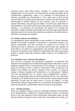concretos (como ácido fólico, hierro, vitamina A o ácidos grasos) sean
fundamentales en este período. El reconocimiento creciente del papel de las
modificaciones epigenéticas, unido a los resultados de observaciones en
lactantes concebidos por fecundación in vitro, indica que se debe prestar
especial atención al período periconcepcional. Aunque está relativamente mal
documentado el posible impacto de otros factores, como la exposición a
toxinas ambientales, una gran carga de trabajo o el estrés (que actúan directa o
indirectamente a través del estado nutricional), durante este período, los datos
reunidos, y en particular los procedentes del campo de la biología del
desarrollo, señalan al período periconcepcional como una etapa especialmente
importante para llevar a cabo intervenciones que optimicen la salud materna y
beneficien a la generación siguiente.

6.1.3 Primer trimestre del embarazo
La embriogénesis queda determinada en gran medida en el primer trimestre.
Durante este tiempo, el embrión en desarrollo es sumamente sensible a los
factores ambientales. Son bien conocidos los efectos de las toxinas, las
infecciones (como la rubéola) y las carencias nutricionales (por ejemplo, de
ácido fólico o de yodo) en la organogénesis. Sin embargo, cada vez son más
numerosas las pruebas de que influencias ambientales más sutiles, que operan
durante la primera etapa del embarazo, pueden influir en el resultado de la
gestación.

6.1.4 Segundo y tercer trimestre del embarazo
Una vez que la placenta está plenamente constituida, el desarrollo fetal
depende de la integridad de la unidad maternoplacentaria. Infecciones como el
paludismo pueden alterar el funcionamiento de la placenta, lo que merma el
aporte de nutrientes al feto y limita su crecimiento. Dicho crecimiento está
también muy influido por factores maternos como el estrés y la carga de
trabajo, el balance energético del metabolismo y la salud general. También
está bien documentado que las toxinas, como estupefacientes, alcohol y
tabaco, son perjudiciales para un óptimo desarrollo del feto. Las infecciones
ascendentes y las inflamaciones leves se han asociado a mayor riesgo de parto
prematuro. Se sabe que los malos tratos, el exceso de trabajo y la mala
alimentación influyen negativamente en el crecimiento fetal durante la última
etapa de la gestación y posiblemente eleven el riesgo de prematuridad.

6.1.5 Período perinatal
Tanto los resultados maternos como los neonatales dependen estrechamente
de la disponibilidad y calidad de la atención durante el parto. La selección
previa a éste (que garantiza niveles asistenciales adecuados) puede ser muy
útil para reducir el riesgo de muerte, infección y hemorragia en la madre, y el


                                                                             27
 