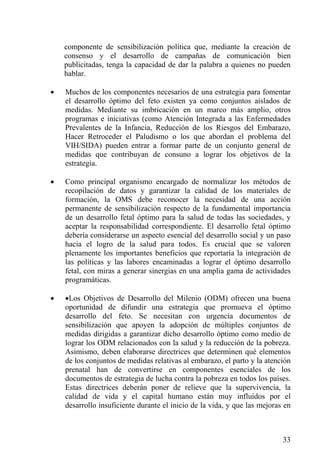 componente de sensibilización política que, mediante la creación de
    consenso y el desarrollo de campañas de comunicación bien
    publicitadas, tenga la capacidad de dar la palabra a quienes no pueden
    hablar.

•   Muchos de los componentes necesarios de una estrategia para fomentar
    el desarrollo óptimo del feto existen ya como conjuntos aislados de
    medidas. Mediante su imbricación en un marco más amplio, otros
    programas e iniciativas (como Atención Integrada a las Enfermedades
    Prevalentes de la Infancia, Reducción de los Riesgos del Embarazo,
    Hacer Retroceder el Paludismo o los que abordan el problema del
    VIH/SIDA) pueden entrar a formar parte de un conjunto general de
    medidas que contribuyan de consuno a lograr los objetivos de la
    estrategia.

•   Como principal organismo encargado de normalizar los métodos de
    recopilación de datos y garantizar la calidad de los materiales de
    formación, la OMS debe reconocer la necesidad de una acción
    permanente de sensibilización respecto de la fundamental importancia
    de un desarrollo fetal óptimo para la salud de todas las sociedades, y
    aceptar la responsabilidad correspondiente. El desarrollo fetal óptimo
    debería considerarse un aspecto esencial del desarrollo social y un paso
    hacia el logro de la salud para todos. Es crucial que se valoren
    plenamente los importantes beneficios que reportaría la integración de
    las políticas y las labores encaminadas a lograr el óptimo desarrollo
    fetal, con miras a generar sinergias en una amplia gama de actividades
    programáticas.

•   •Los Objetivos de Desarrollo del Milenio (ODM) ofrecen una buena
    oportunidad de difundir una estrategia que promueva el óptimo
    desarrollo del feto. Se necesitan con urgencia documentos de
    sensibilización que apoyen la adopción de múltiples conjuntos de
    medidas dirigidas a garantizar dicho desarrollo óptimo como medio de
    lograr los ODM relacionados con la salud y la reducción de la pobreza.
    Asimismo, deben elaborarse directrices que determinen qué elementos
    de los conjuntos de medidas relativas al embarazo, el parto y la atención
    prenatal han de convertirse en componentes esenciales de los
    documentos de estrategia de lucha contra la pobreza en todos los países.
    Estas directrices deberán poner de relieve que la supervivencia, la
    calidad de vida y el capital humano están muy influidos por el
    desarrollo insuficiente durante el inicio de la vida, y que las mejoras en



                                                                           33
 