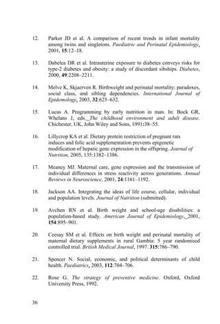 12.   Parker JD et al. A comparison of recent trends in infant mortality
      among twins and singletons. Paediatric and Perinatal Epidemiology,
      2001, 15:12–18.

13.   Dabelea DR et al. Intrauterine exposure to diabetes conveys risks for
      type-2 diabetes and obesity: a study of discordant sibships. Diabetes,
      2000, 49:2208–2211.

14.   Melve K, Skjaerven R. Birthweight and perinatal mortality: paradoxes,
      social class, and sibling dependencies. International Journal of
      Epidemology, 2003, 32:625–632.

15.   Lucas A. Programming by early nutrition in man. In: Bock GR,
      Whelans J, eds. The childhood environment and adult disease.
      Chichester, UK, John Wiley and Sons, 1991:38–55.

16.   Lillycrop KA et al. Dietary protein restriction of pregnant rats
      induces and folic acid supplementation prevents epigenetic
      modification of hepatic gene expression in the offspring. Journal of
      Nutrition, 2005, 135:1382–1386.

17.   Meaney MJ. Maternal care, gene expression and the transmission of
      individual differences in stress reactivity across generations. Annual
      Reviews in Neuroscience, 2001, 24:1161–1192.

18.   Jackson AA. Integrating the ideas of life course, cellular, individual
      and population levels. Journal of Nutrition (submitted).

19.   Avchen RN et al. Birth weight and school-age disabilities: a
      population-based study. American Journal of Epidemiology, 2001,
      154:895–901.

20.   Ceesay SM et al. Effects on birth weight and perinatal mortality of
      maternal dietary supplements in rural Gambia: 5 year randomised
      controlled trial. British Medical Journal, 1997. 315:786–790.

21.   Spencer N. Social, economic, and political determinants of child
      health. Paediatrics, 2003, 112:704–706.

22.   Rose G. The strategy of preventive medicine. Oxford, Oxford
      University Press, 1992.


36
 