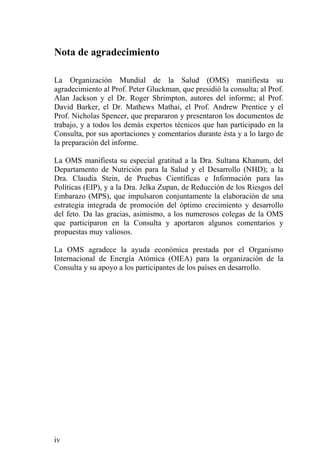 Nota de agradecimiento

La Organización Mundial de la Salud (OMS) manifiesta su
agradecimiento al Prof. Peter Gluckman, que presidió la consulta; al Prof.
Alan Jackson y el Dr. Roger Shrimpton, autores del informe; al Prof.
David Barker, el Dr. Mathews Mathai, el Prof. Andrew Prentice y el
Prof. Nicholas Spencer, que prepararon y presentaron los documentos de
trabajo, y a todos los demás expertos técnicos que han participado en la
Consulta, por sus aportaciones y comentarios durante ésta y a lo largo de
la preparación del informe.

La OMS manifiesta su especial gratitud a la Dra. Sultana Khanum, del
Departamento de Nutrición para la Salud y el Desarrollo (NHD); a la
Dra. Claudia Stein, de Pruebas Científicas e Información para las
Políticas (EIP), y a la Dra. Jelka Zupan, de Reducción de los Riesgos del
Embarazo (MPS), que impulsaron conjuntamente la elaboración de una
estrategia integrada de promoción del óptimo crecimiento y desarrollo
del feto. Da las gracias, asimismo, a los numerosos colegas de la OMS
que participaron en la Consulta y aportaron algunos comentarios y
propuestas muy valiosos.

La OMS agradece la ayuda económica prestada por el Organismo
Internacional de Energía Atómica (OIEA) para la organización de la
Consulta y su apoyo a los participantes de los países en desarrollo.




iv
 