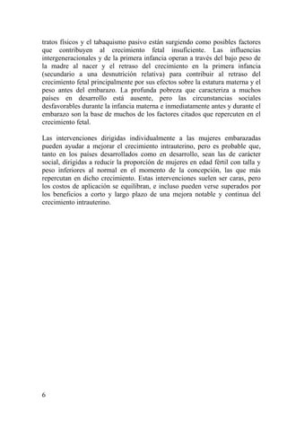 tratos físicos y el tabaquismo pasivo están surgiendo como posibles factores
que contribuyen al crecimiento fetal insuficiente. Las influencias
intergeneracionales y de la primera infancia operan a través del bajo peso de
la madre al nacer y el retraso del crecimiento en la primera infancia
(secundario a una desnutrición relativa) para contribuir al retraso del
crecimiento fetal principalmente por sus efectos sobre la estatura materna y el
peso antes del embarazo. La profunda pobreza que caracteriza a muchos
países en desarrollo está ausente, pero las circunstancias sociales
desfavorables durante la infancia materna e inmediatamente antes y durante el
embarazo son la base de muchos de los factores citados que repercuten en el
crecimiento fetal.

Las intervenciones dirigidas individualmente a las mujeres embarazadas
pueden ayudar a mejorar el crecimiento intrauterino, pero es probable que,
tanto en los países desarrollados como en desarrollo, sean las de carácter
social, dirigidas a reducir la proporción de mujeres en edad fértil con talla y
peso inferiores al normal en el momento de la concepción, las que más
repercutan en dicho crecimiento. Estas intervenciones suelen ser caras, pero
los costos de aplicación se equilibran, e incluso pueden verse superados por
los beneficios a corto y largo plazo de una mejora notable y continua del
crecimiento intrauterino.




6
 