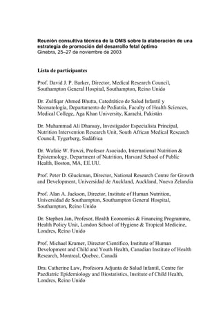 Reunión consultiva técnica de la OMS sobre la elaboración de una
estrategia de promoción del desarrollo fetal óptimo
Ginebra, 25–27 de noviembre de 2003


Lista de participantes

Prof. David J. P. Barker, Director, Medical Research Council,
Southampton General Hospital, Southampton, Reino Unido

Dr. Zulfiqar Ahmed Bhutta, Catedrático de Salud Infantil y
Neonatología, Departamento de Pediatría, Faculty of Health Sciences,
Medical College, Aga Khan University, Karachi, Pakistán

Dr. Muhammad Ali Dhansay, Investigador Especialista Principal,
Nutrition Intervention Research Unit, South African Medical Research
Council, Tygerberg, Sudáfrica

Dr. Wafaie W. Fawzi, Profesor Asociado, International Nutrition &
Epistemology, Department of Nutrition, Harvard School of Public
Health, Boston, MA, EE.UU.

Prof. Peter D. Gluckman, Director, National Research Centre for Growth
and Development, Universidad de Auckland, Auckland, Nueva Zelandia

Prof. Alan A. Jackson, Director, Institute of Human Nutrition,
Universidad de Southampton, Southampton General Hospital,
Southampton, Reino Unido

Dr. Stephen Jan, Profesor, Health Economics & Financing Programme,
Health Policy Unit, London School of Hygiene & Tropical Medicine,
Londres, Reino Unido

Prof. Michael Kramer, Director Científico, Institute of Human
Development and Child and Youth Health, Canadian Institute of Health
Research, Montreal, Quebec, Canadá

Dra. Catherine Law, Profesora Adjunta de Salud Infantil, Centre for
Paediatric Epidemiology and Biostatistics, Institute of Child Health,
Londres, Reino Unido
 