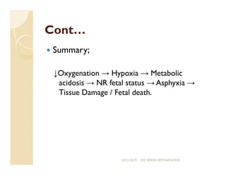 Cont…Cont…
— Summary;
↓Oxygenation → Hypoxia → Metabolic
acidosis → NR fetal status → Asphyxia →
Tissue Damage / Fetal death.
10/21/2019 DR SIMON BYONANUWE
 