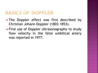  The Doppler effect was first described by
Christian Johann Doppler (1803–1853).
 First use of Doppler ultrasonography to study
flow velocity in the fetal umbilical artery
was reported in 1977.
 