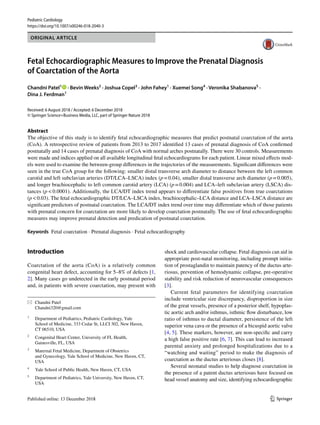 Vol.:(0123456789)1 3
Pediatric Cardiology
https://doi.org/10.1007/s00246-018-2040-3
ORIGINAL ARTICLE
Fetal Echocardiographic Measures to Improve the Prenatal Diagnosis
of Coarctation of the Aorta
Chandni Patel1
   · Bevin Weeks2
 · Joshua Copel3
 · John Fahey1
 · Xuemei Song4
 · Veronika Shabanova5
 ·
Dina J. Ferdman1
Received: 6 August 2018 / Accepted: 6 December 2018
© Springer Science+Business Media, LLC, part of Springer Nature 2018
Abstract
The objective of this study is to identify fetal echocardiographic measures that predict postnatal coarctation of the aorta
(CoA). A retrospective review of patients from 2013 to 2017 identified 13 cases of prenatal diagnosis of CoA confirmed
postnatally and 14 cases of prenatal diagnosis of CoA with normal arches postnatally. There were 30 controls. Measurements
were made and indices applied on all available longitudinal fetal echocardiograms for each patient. Linear mixed effects mod-
els were used to examine the between-group differences in the trajectories of the measurements. Significant differences were
seen in the true CoA group for the following: smaller distal transverse arch diameter to distance between the left common
carotid and left subclavian arteries (DT/LCA–LSCA) index (p = 0.04), smaller distal transverse arch diameter (p = 0.005),
and longer brachiocephalic to left common carotid artery (LCA) (p = 0.004) and LCA–left subclavian artery (LSCA) dis-
tances (p < 0.0001). Additionally, the LCA/DT index trend appears to differentiate false positives from true coarctations
(p < 0.03). The fetal echocardiographic DT/LCA–LSCA index, brachiocephalic–LCA distance and LCA–LSCA distance are
significant predictors of postnatal coarctation. The LCA/DT index trend over time may differentiate which of those patients
with prenatal concern for coarctation are more likely to develop coarctation postnatally. The use of fetal echocardiographic
measures may improve prenatal detection and predication of postnatal coarctation.
Keywords  Fetal coarctation · Prenatal diagnosis · Fetal echocardiography
Introduction
Coarctation of the aorta (CoA) is a relatively common
congenital heart defect, accounting for 5–8% of defects [1,
2]. Many cases go undetected in the early postnatal period
and, in patients with severe coarctation, may present with
shock and cardiovascular collapse. Fetal diagnosis can aid in
appropriate post-natal monitoring, including prompt initia-
tion of prostaglandin to maintain patency of the ductus arte-
riosus, prevention of hemodynamic collapse, pre-operative
stability and risk reduction of neurovascular consequences
[3].
Current fetal parameters for identifying coarctation
include ventricular size discrepancy, disproportion in size
of the great vessels, presence of a posterior shelf, hypoplas-
tic aortic arch and/or isthmus, isthmic flow disturbance, low
ratio of isthmus to ductal diameter, persistence of the left
superior vena cava or the presence of a bicuspid aortic valve
[4, 5]. These markers, however, are non-specific and carry
a high false positive rate [6, 7]. This can lead to increased
parental anxiety and prolonged hospitalizations due to a
“watching and waiting” period to make the diagnosis of
coarctation as the ductus arteriosus closes [8].
Several neonatal studies to help diagnose coarctation in
the presence of a patent ductus arteriosus have focused on
head vessel anatomy and size, identifying echocardiographic
*	 Chandni Patel
	Chandni320@gmail.com
1
	 Department of Pediatrics, Pediatric Cardiology, Yale
School of Medicine, 333 Cedar St, LLCI 302, New Haven,
CT 06510, USA
2
	 Congenital Heart Center, University of FL Health,
Gainesville, FL, USA
3
	 Maternal Fetal Medicine, Department of Obstetrics
and Gynecology, Yale School of Medicine, New Haven, CT,
USA
4
	 Yale School of Public Health, New Haven, CT, USA
5
	 Department of Pediatrics, Yale University, New Haven, CT,
USA
 
