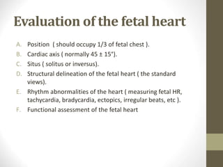 Evaluation of the fetal heart
A. Position ( should occupy 1/3 of fetal chest ).
B. Cardiac axis ( normally 45 ± 15°).
C. Situs ( solitus or inversus).
D. Structural delineation of the fetal heart ( the standard
views).
E. Rhythm abnormalities of the heart ( measuring fetal HR,
tachycardia, bradycardia, ectopics, irregular beats, etc ).
F. Functional assessment of the fetal heart
 