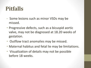Pitfalls
• Some lesions such as minor VSDs may be
missed.
• Progressive defects, such as a bicuspid aortic
valve, may not be diagnosed at 18.20 weeks of
gestation.
• Outflow tract anomalies may be missed.
• Maternal habitus and fetal lie may be limitations.
• Visualization of details may not be possible
before 18 weeks.
 