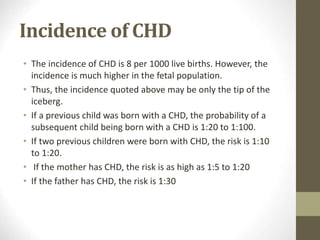 Incidence of CHD
• The incidence of CHD is 8 per 1000 live births. However, the
incidence is much higher in the fetal population.
• Thus, the incidence quoted above may be only the tip of the
iceberg.
• If a previous child was born with a CHD, the probability of a
subsequent child being born with a CHD is 1:20 to 1:100.
• If two previous children were born with CHD, the risk is 1:10
to 1:20.
• If the mother has CHD, the risk is as high as 1:5 to 1:20
• If the father has CHD, the risk is 1:30
 