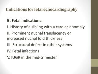 Indications for fetal echocardiography
B. Fetal indications:
I. History of a sibling with a cardiac anomaly
II. Prominent nuchal translucency or
increased nuchal fold thickness
III. Structural defect in other systems
IV. Fetal infections
V. IUGR in the mid-trimester
 