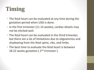 Timing
• The fetal heart can be evaluated at any time during the
gestation period when USG is done.
• In the first trimester (11.14 weeks), cardiac details may
not be elicited well.
• The fetal heart can be evaluated in the third trimester,
but there are a lot of limitations due to oligoamnios and
shadowing from the fetal spine, ribs, and limbs.
• The best time to evaluate the fetal heart is between
18.22 weeks gestation ( 2nd trimester ).
 