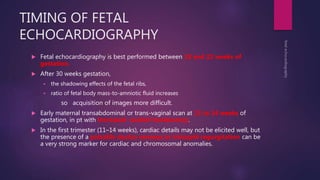 TIMING OF FETAL
ECHOCARDIOGRAPHY
 Fetal echocardiography is best performed between 18 and 22 weeks of
gestation.
 After 30 weeks gestation,
 the shadowing effects of the fetal ribs,
 ratio of fetal body mass-to-amniotic fluid increases
so acquisition of images more difficult.
 Early maternal transabdominal or trans-vaginal scan at 11 to 14 weeks of
gestation, in pt with Increased nuchal translucency.
 In the first trimester (11–14 weeks), cardiac details may not be elicited well, but
the presence of a pulsatile ductus venosus or tricuspid regurgitation can be
a very strong marker for cardiac and chromosomal anomalies.
 