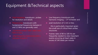 Equipment &Technical aspects
 High frequency transducers probes
for resolution and details
 Phased array transducers with
fundamental frequencies between 4
and 12 MHz are generally used.
 Curvilinear probe with wider near-
field of view.
 High frequency transducers with a
narrower footprint
 Low frequency transducers and
harmonic imaging ---3rd trimester and
 axial resolution of 1 mm or less
this is particularly important given
the small size of critical fetal cardiac
structures.
 Frames rates of 80 to 100 Hz are
frequently needed to view important
events occurring at heart rates in
excess of 140 beats per minute
 