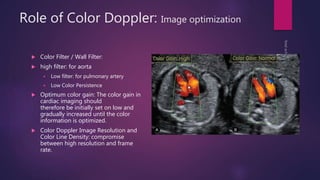 Role of Color Doppler: Image optimization
 Color Filter / Wall Filter:
 high filter: for aorta
 Low filter: for pulmonary artery
 Low Color Persistence
 Optimum color gain: The color gain in
cardiac imaging should
therefore be initially set on low and
gradually increased until the color
information is optimized.
 Color Doppler Image Resolution and
Color Line Density: compromise
between high resolution and frame
rate.
 