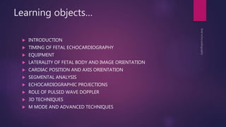 Learning objects…
 INTRODUCTION
 TIMING OF FETAL ECHOCARDIOGRAPHY
 EQUIPMENT
 LATERALITY OF FETAL BODY AND IMAGE ORIENTATION
 CARDIAC POSITION AND AXIS ORIENTATION
 SEGMENTAL ANALYSIS
 ECHOCARDIOGRAPHIC PROJECTIONS
 ROLE OF PULSED WAVE DOPPLER
 3D TECHNIQUES
 M MODE AND ADVANCED TECHNIQUES
 