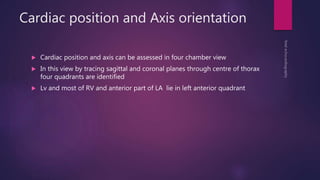 Cardiac position and Axis orientation
 Cardiac position and axis can be assessed in four chamber view
 In this view by tracing sagittal and coronal planes through centre of thorax
four quadrants are identified
 Lv and most of RV and anterior part of LA lie in left anterior quadrant
 