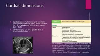 Cardiac dimensions
 Cardiothoracic (C/T) ratio: fairly constant
throughout gestation, with a mean value of
0.45 at 17 weeks and 0.50 at term (range:
0.25 - 0.35)
 Cardiomegaly: C/T area greater than 2
standard deviations
An increased C/T circumference can also be observed in the
presence of reduced chest volume rather than an enlarged
heart, and thus, it is important to compare the measured
chest circumference to gestational age nomograms as part
of this evaluation
May be seen in skeletal dysplasia, pulmonary hypoplasia.
 